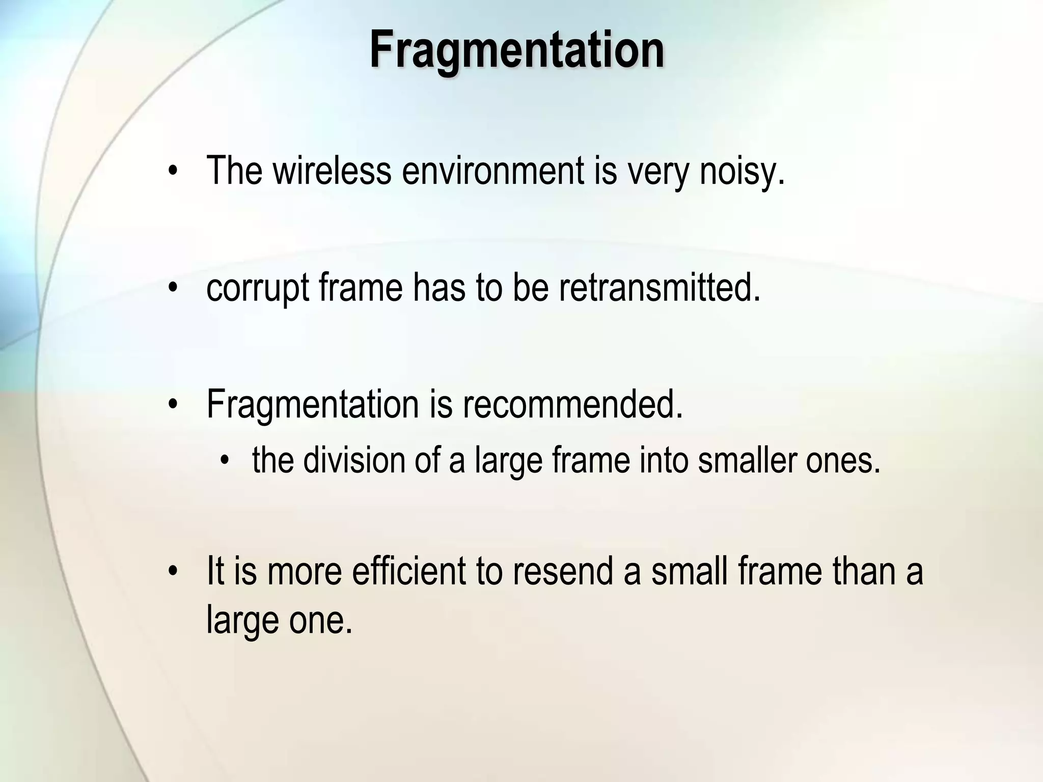 Fragmentation
• The wireless environment is very noisy.
• corrupt frame has to be retransmitted.
• Fragmentation is recommended.
• the division of a large frame into smaller ones.
• It is more efficient to resend a small frame than a
large one.
 