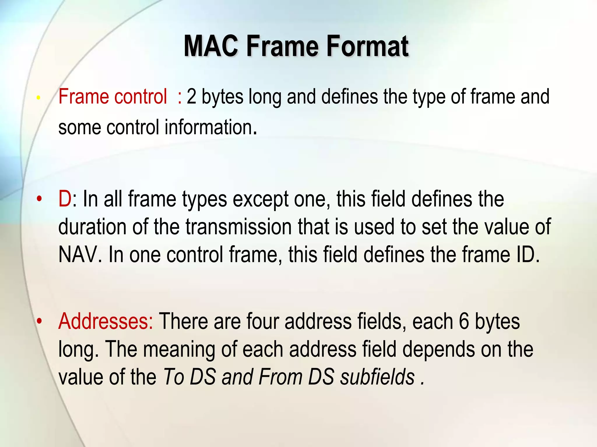 MAC Frame Format
• Frame control : 2 bytes long and defines the type of frame and
some control information.
• D: In all frame types except one, this field defines the
duration of the transmission that is used to set the value of
NAV. In one control frame, this field defines the frame ID.
• Addresses: There are four address fields, each 6 bytes
long. The meaning of each address field depends on the
value of the To DS and From DS subfields .
 