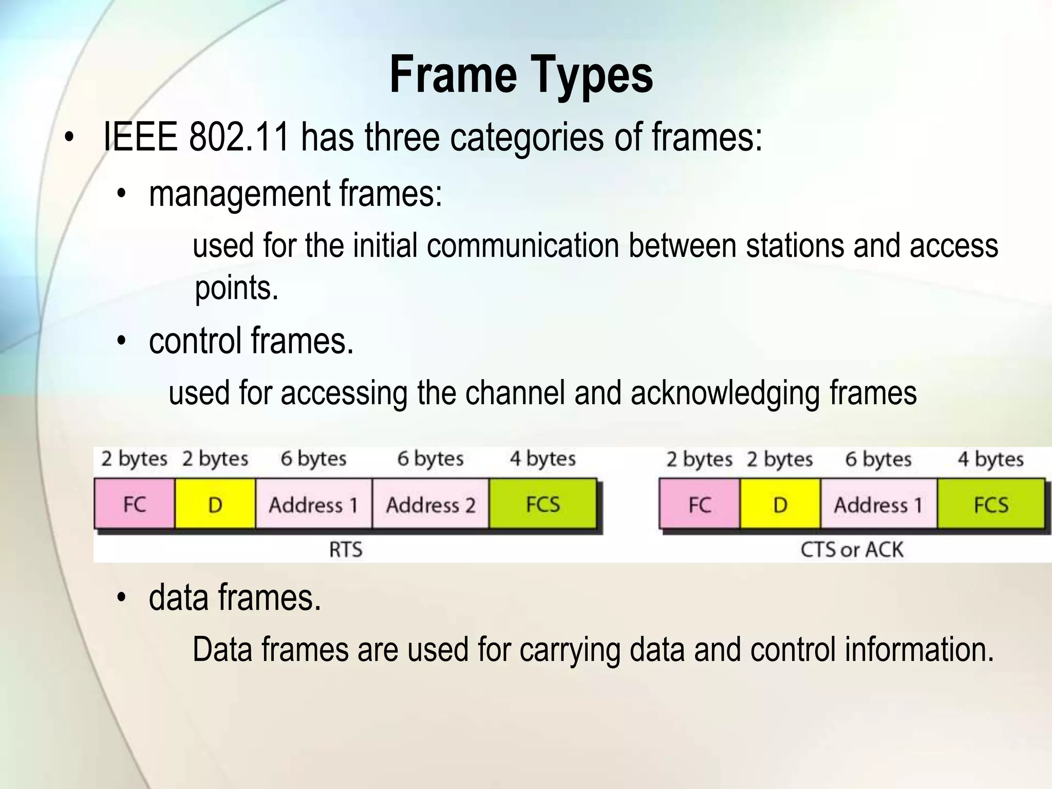 Frame Types
• IEEE 802.11 has three categories of frames:
• management frames:
used for the initial communication between stations and access
points.
• control frames.
used for accessing the channel and acknowledging frames
• data frames.
Data frames are used for carrying data and control information.
 