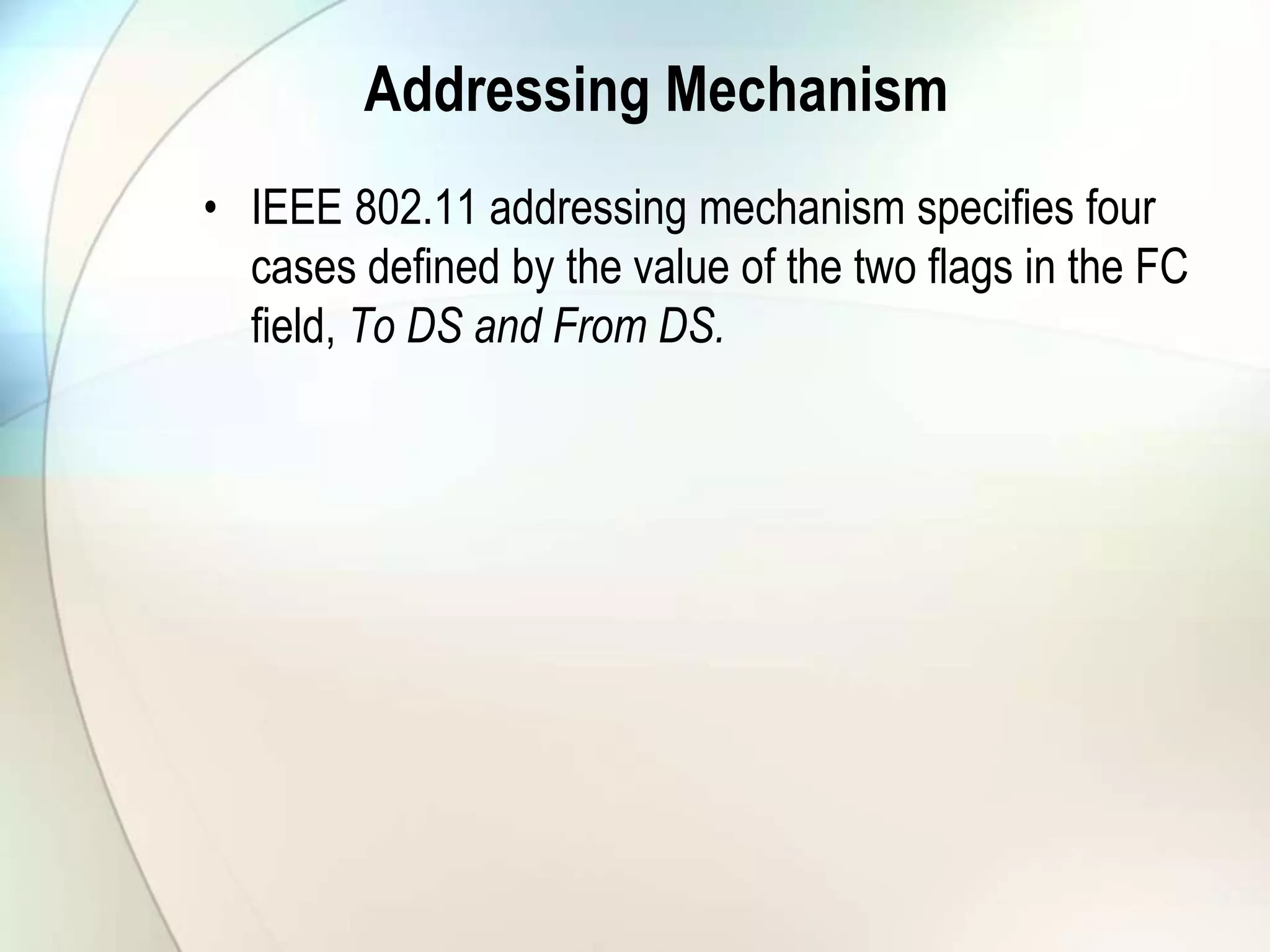 Addressing Mechanism
• IEEE 802.11 addressing mechanism specifies four
cases defined by the value of the two flags in the FC
field, To DS and From DS.
 