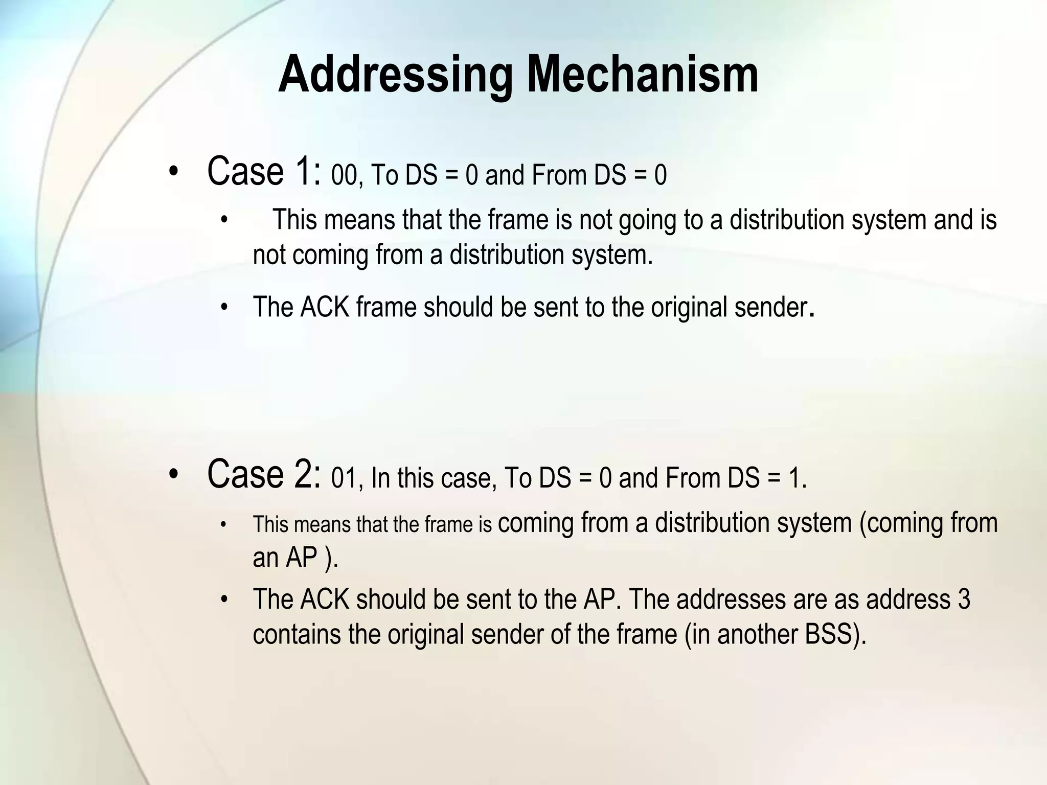 Addressing Mechanism
• Case 1: 00, To DS = 0 and From DS = 0
• This means that the frame is not going to a distribution system and is
not coming from a distribution system.
• The ACK frame should be sent to the original sender.
• Case 2: 01, In this case, To DS = 0 and From DS = 1.
• This means that the frame is coming from a distribution system (coming from
an AP ).
• The ACK should be sent to the AP. The addresses are as address 3
contains the original sender of the frame (in another BSS).
 