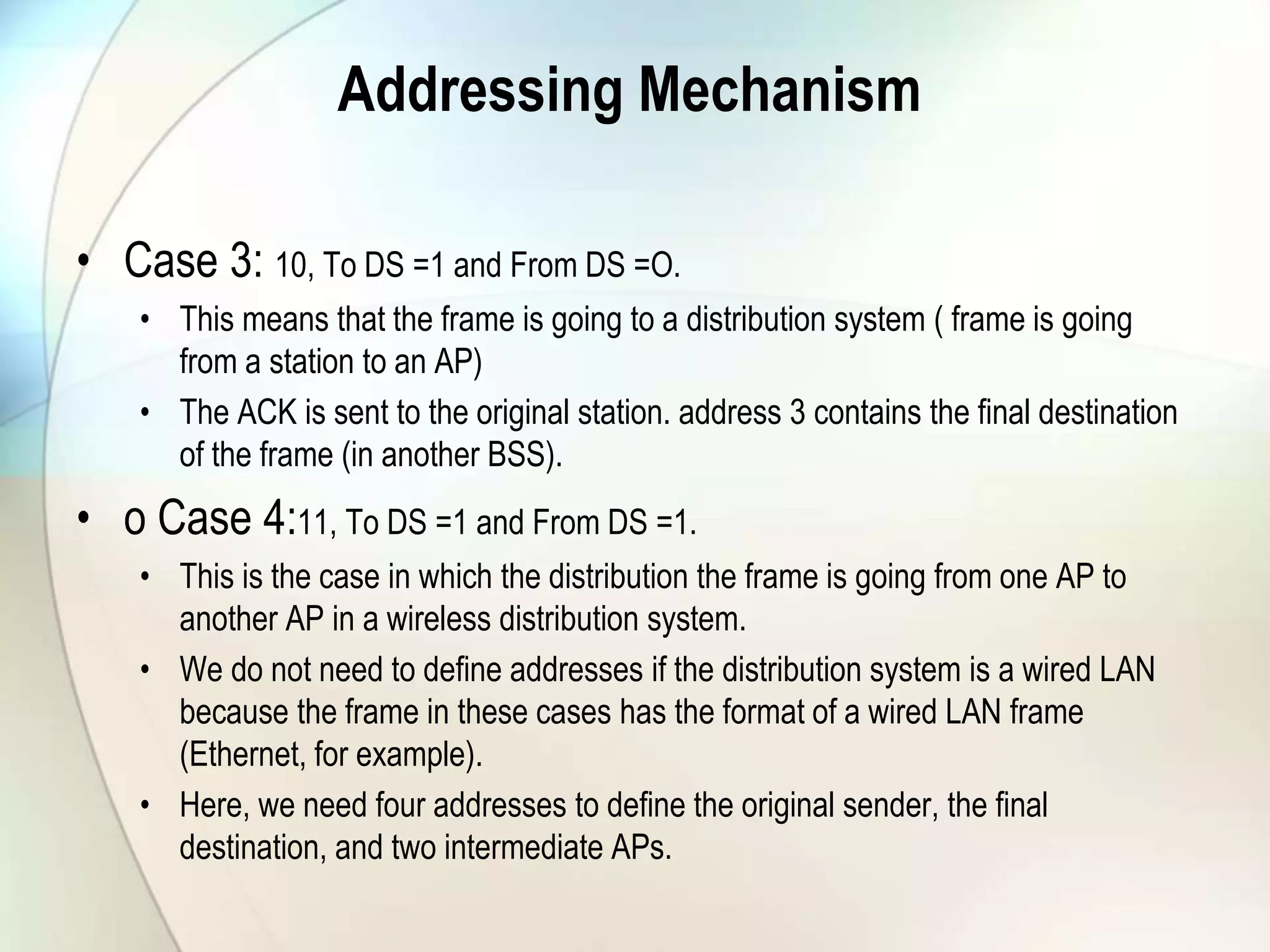 Addressing Mechanism
• Case 3: 10, To DS =1 and From DS =O.
• This means that the frame is going to a distribution system ( frame is going
from a station to an AP)
• The ACK is sent to the original station. address 3 contains the final destination
of the frame (in another BSS).
• o Case 4:11, To DS =1 and From DS =1.
• This is the case in which the distribution the frame is going from one AP to
another AP in a wireless distribution system.
• We do not need to define addresses if the distribution system is a wired LAN
because the frame in these cases has the format of a wired LAN frame
(Ethernet, for example).
• Here, we need four addresses to define the original sender, the final
destination, and two intermediate APs.
 