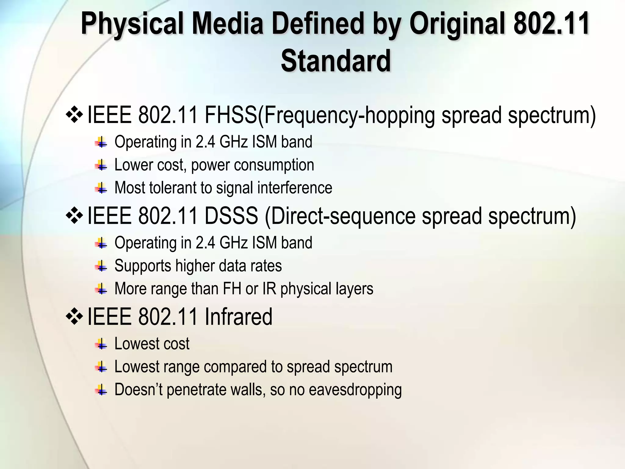 Physical Media Defined by Original 802.11
Standard
IEEE 802.11 FHSS(Frequency-hopping spread spectrum)
Operating in 2.4 GHz ISM band
Lower cost, power consumption
Most tolerant to signal interference
IEEE 802.11 DSSS (Direct-sequence spread spectrum)
Operating in 2.4 GHz ISM band
Supports higher data rates
More range than FH or IR physical layers
IEEE 802.11 Infrared
Lowest cost
Lowest range compared to spread spectrum
Doesn’t penetrate walls, so no eavesdropping
 