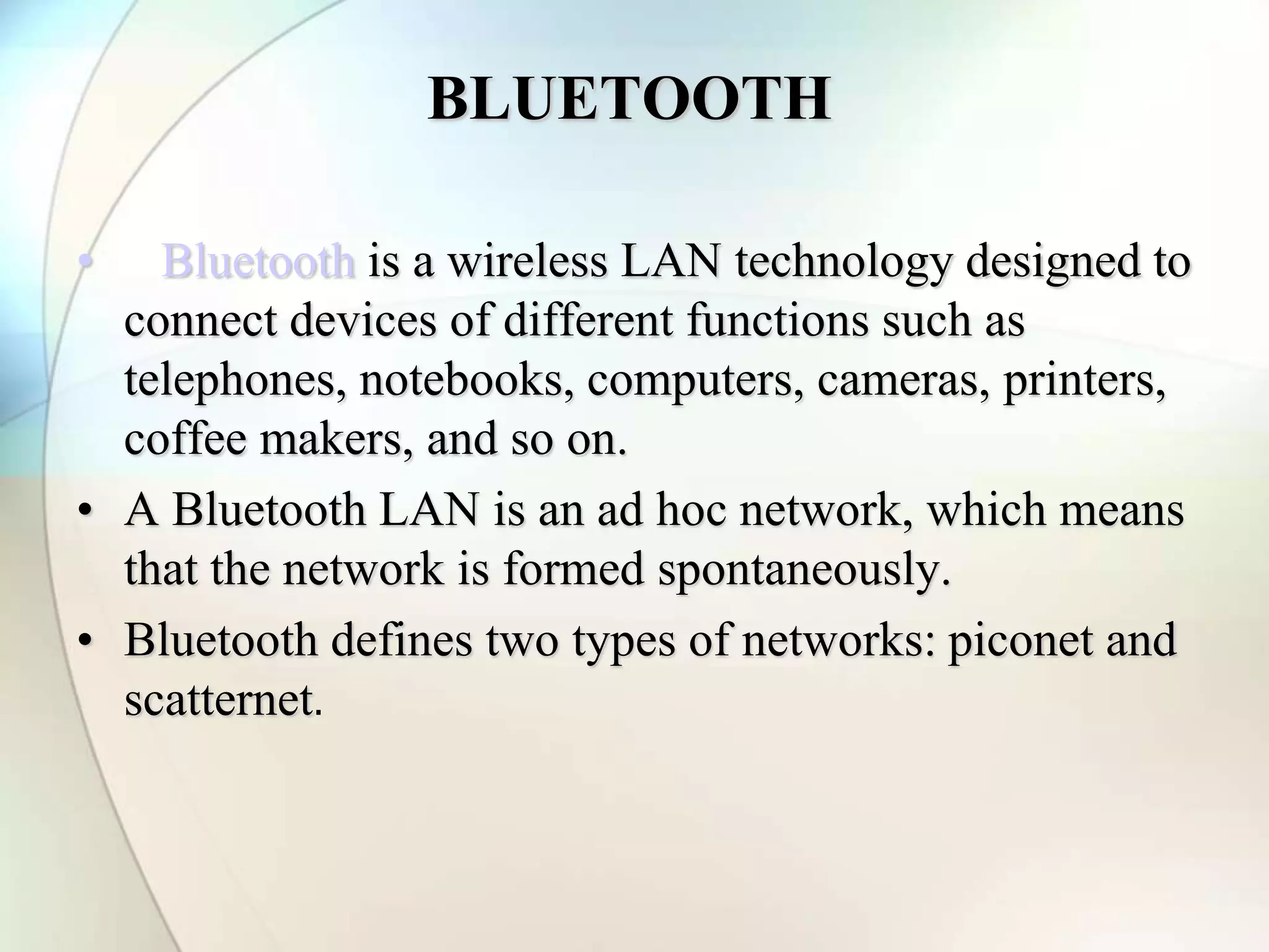 BLUETOOTH
• Bluetooth is a wireless LAN technology designed to
connect devices of different functions such as
telephones, notebooks, computers, cameras, printers,
coffee makers, and so on.
• A Bluetooth LAN is an ad hoc network, which means
that the network is formed spontaneously.
• Bluetooth defines two types of networks: piconet and
scatternet.
 