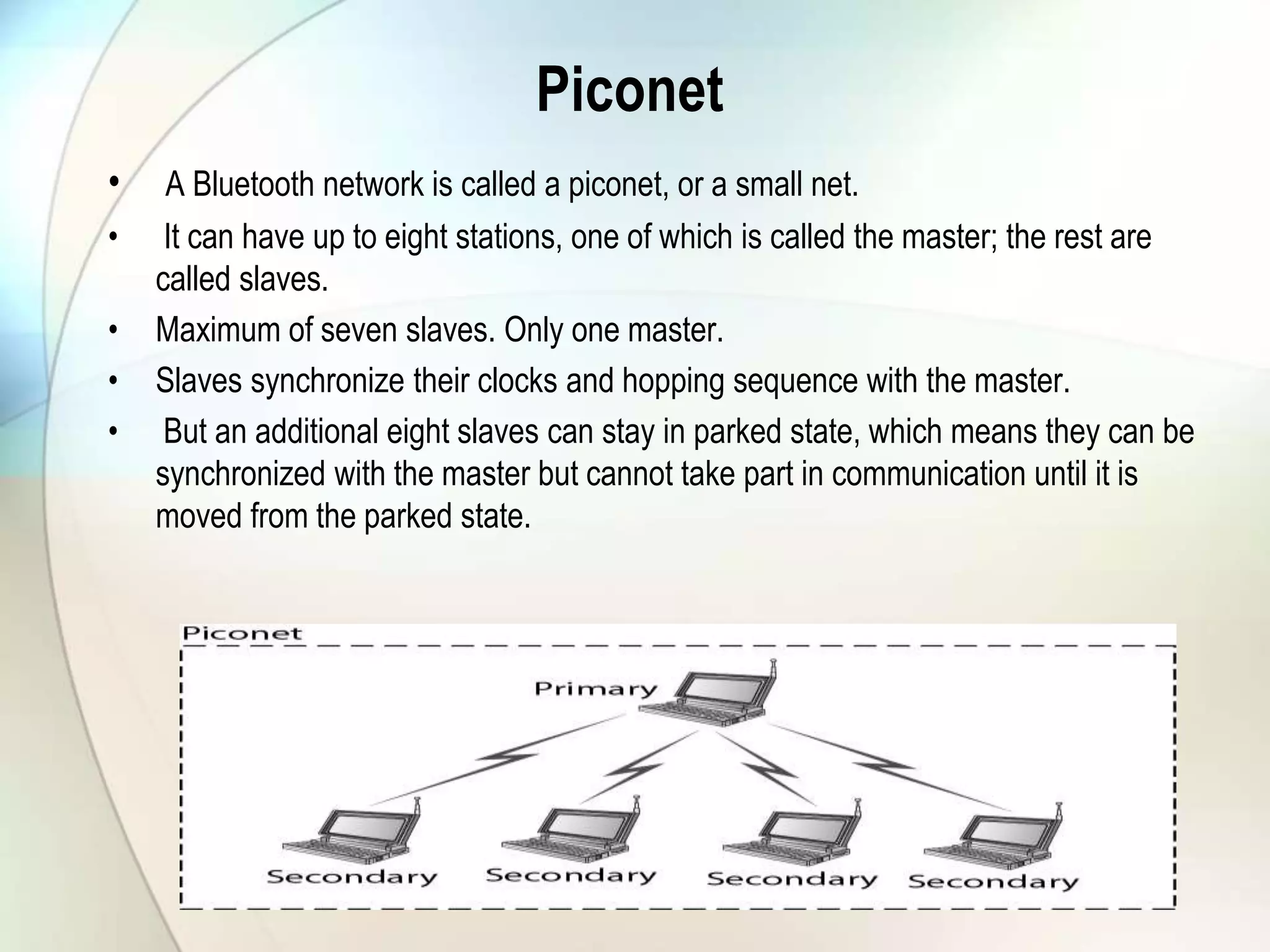 Piconet
• A Bluetooth network is called a piconet, or a small net.
• It can have up to eight stations, one of which is called the master; the rest are
called slaves.
• Maximum of seven slaves. Only one master.
• Slaves synchronize their clocks and hopping sequence with the master.
• But an additional eight slaves can stay in parked state, which means they can be
synchronized with the master but cannot take part in communication until it is
moved from the parked state.
 