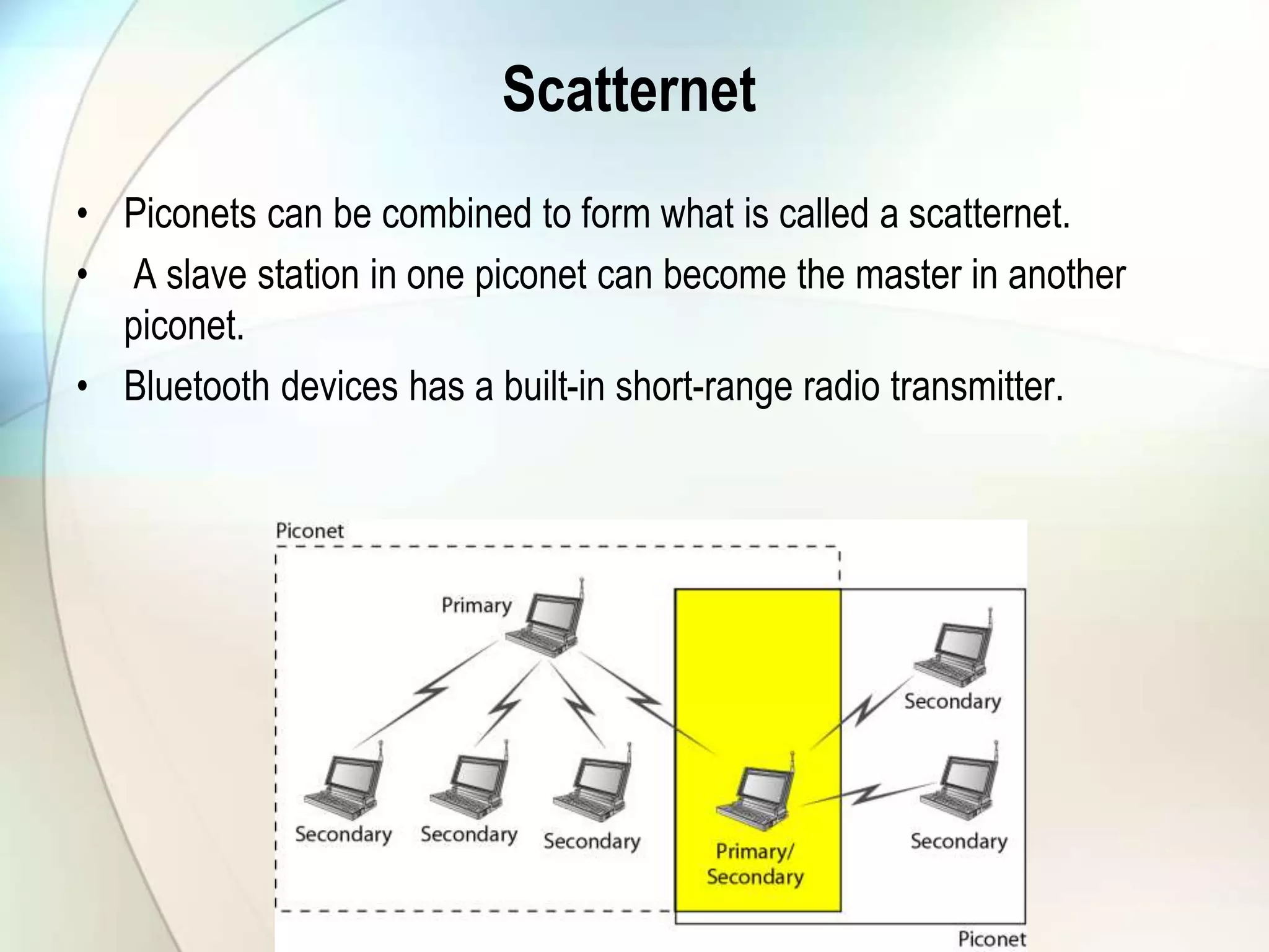 Scatternet
• Piconets can be combined to form what is called a scatternet.
• A slave station in one piconet can become the master in another
piconet.
• Bluetooth devices has a built-in short-range radio transmitter.
 