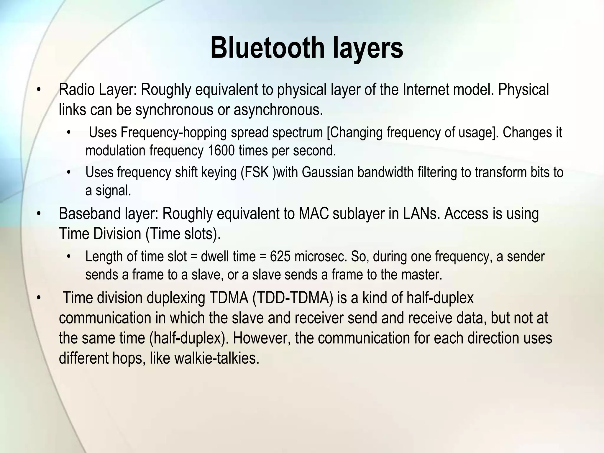 Bluetooth layers
• Radio Layer: Roughly equivalent to physical layer of the Internet model. Physical
links can be synchronous or asynchronous.
• Uses Frequency-hopping spread spectrum [Changing frequency of usage]. Changes it
modulation frequency 1600 times per second.
• Uses frequency shift keying (FSK )with Gaussian bandwidth filtering to transform bits to
a signal.
• Baseband layer: Roughly equivalent to MAC sublayer in LANs. Access is using
Time Division (Time slots).
• Length of time slot = dwell time = 625 microsec. So, during one frequency, a sender
sends a frame to a slave, or a slave sends a frame to the master.
• Time division duplexing TDMA (TDD-TDMA) is a kind of half-duplex
communication in which the slave and receiver send and receive data, but not at
the same time (half-duplex). However, the communication for each direction uses
different hops, like walkie-talkies.
 