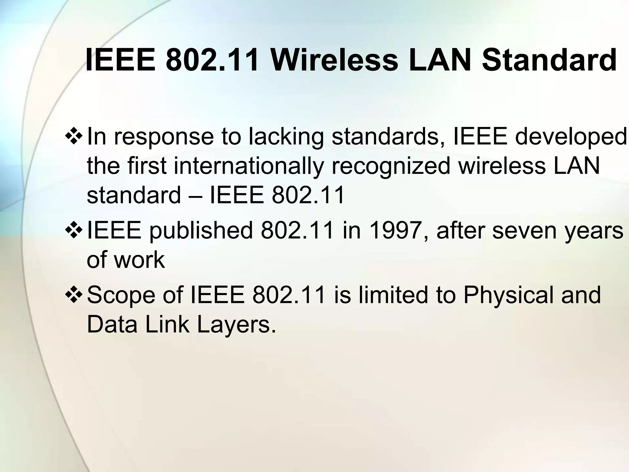 IEEE 802.11 Wireless LAN Standard
In response to lacking standards, IEEE developed
the first internationally recognized wireless LAN
standard – IEEE 802.11
IEEE published 802.11 in 1997, after seven years
of work
Scope of IEEE 802.11 is limited to Physical and
Data Link Layers.
 