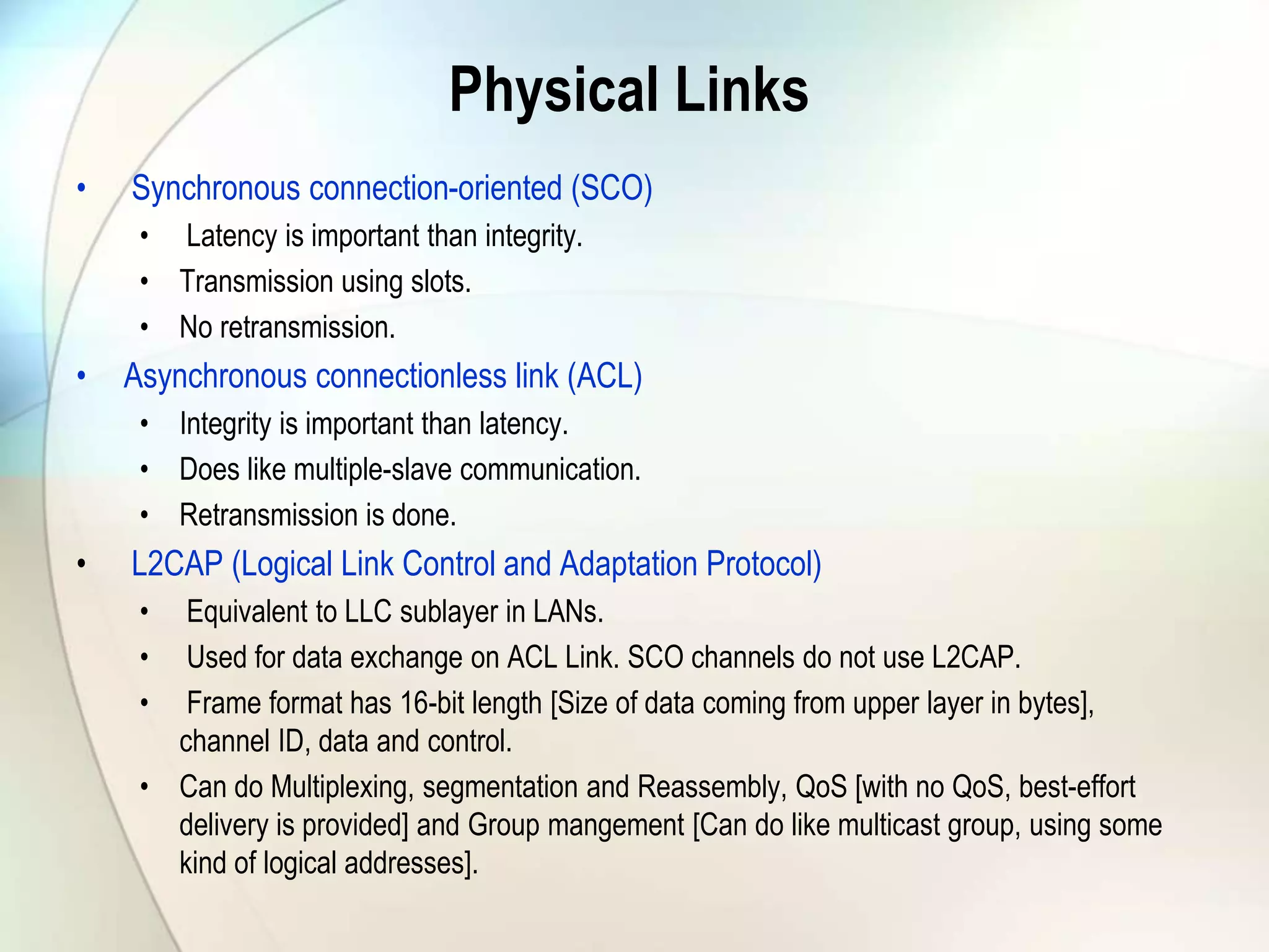 Physical Links
• Synchronous connection-oriented (SCO)
• Latency is important than integrity.
• Transmission using slots.
• No retransmission.
• Asynchronous connectionless link (ACL)
• Integrity is important than latency.
• Does like multiple-slave communication.
• Retransmission is done.
• L2CAP (Logical Link Control and Adaptation Protocol)
• Equivalent to LLC sublayer in LANs.
• Used for data exchange on ACL Link. SCO channels do not use L2CAP.
• Frame format has 16-bit length [Size of data coming from upper layer in bytes],
channel ID, data and control.
• Can do Multiplexing, segmentation and Reassembly, QoS [with no QoS, best-effort
delivery is provided] and Group mangement [Can do like multicast group, using some
kind of logical addresses].
 