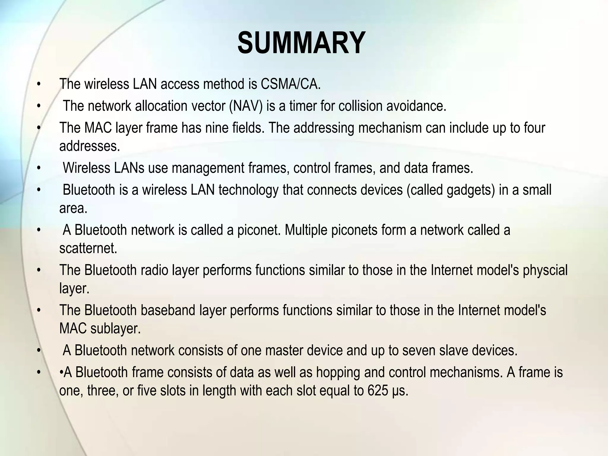 SUMMARY
• The wireless LAN access method is CSMA/CA.
• The network allocation vector (NAV) is a timer for collision avoidance.
• The MAC layer frame has nine fields. The addressing mechanism can include up to four
addresses.
• Wireless LANs use management frames, control frames, and data frames.
• Bluetooth is a wireless LAN technology that connects devices (called gadgets) in a small
area.
• A Bluetooth network is called a piconet. Multiple piconets form a network called a
scatternet.
• The Bluetooth radio layer performs functions similar to those in the Internet model's physcial
layer.
• The Bluetooth baseband layer performs functions similar to those in the Internet model's
MAC sublayer.
• A Bluetooth network consists of one master device and up to seven slave devices.
• •A Bluetooth frame consists of data as well as hopping and control mechanisms. A frame is
one, three, or five slots in length with each slot equal to 625 μs.
 