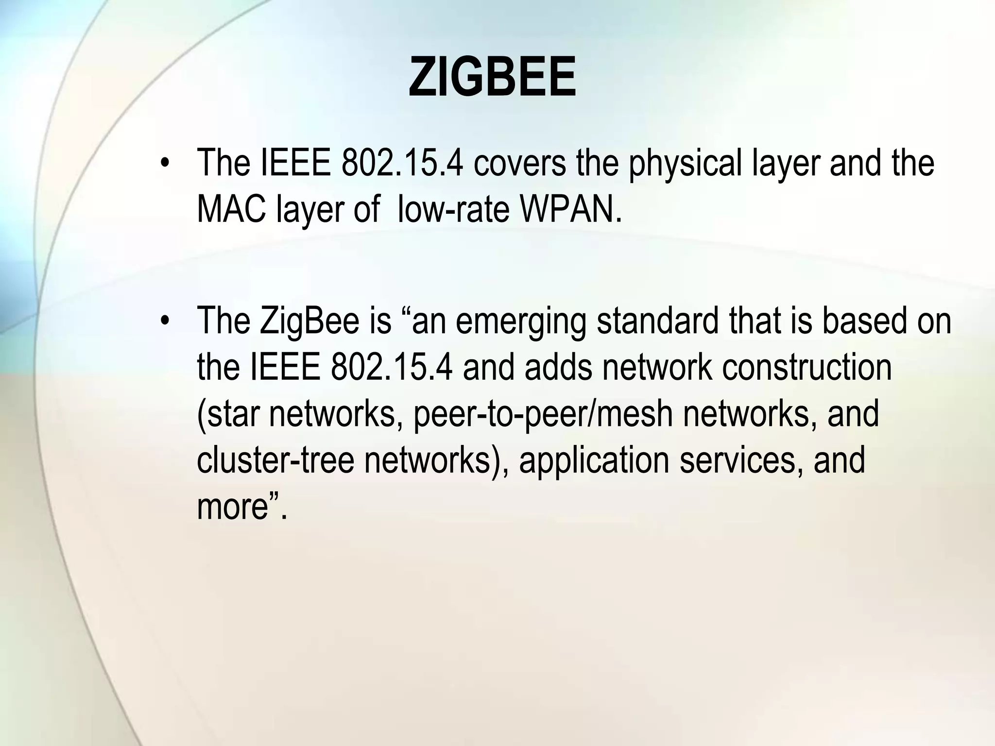 ZIGBEE
• The IEEE 802.15.4 covers the physical layer and the
MAC layer of low-rate WPAN.
• The ZigBee is “an emerging standard that is based on
the IEEE 802.15.4 and adds network construction
(star networks, peer-to-peer/mesh networks, and
cluster-tree networks), application services, and
more”.
 