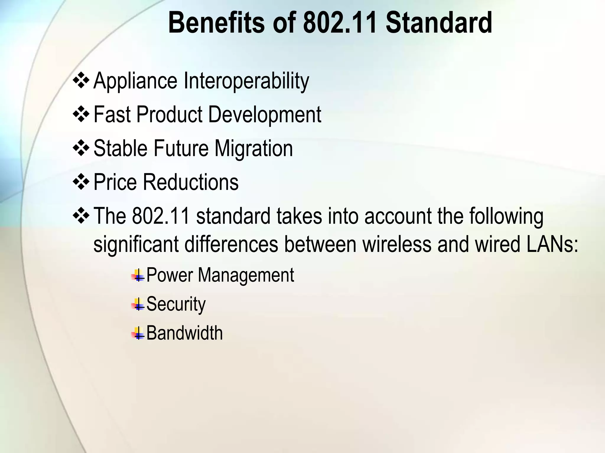 Benefits of 802.11 Standard
Appliance Interoperability
Fast Product Development
Stable Future Migration
Price Reductions
The 802.11 standard takes into account the following
significant differences between wireless and wired LANs:
Power Management
Security
Bandwidth
 