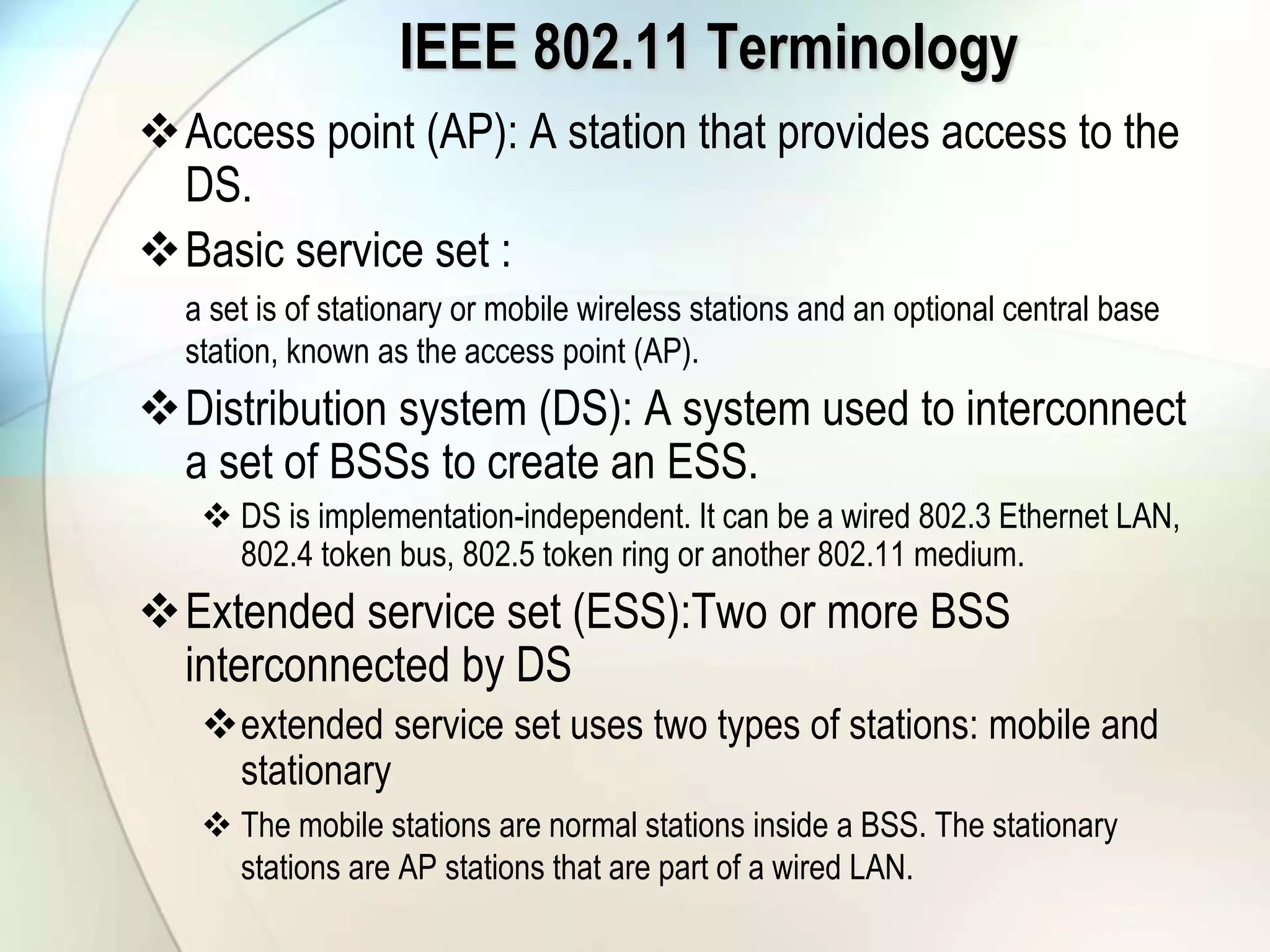 IEEE 802.11 Terminology
Access point (AP): A station that provides access to the
DS.
Basic service set :
a set is of stationary or mobile wireless stations and an optional central base
station, known as the access point (AP).
Distribution system (DS): A system used to interconnect
a set of BSSs to create an ESS.
 DS is implementation-independent. It can be a wired 802.3 Ethernet LAN,
802.4 token bus, 802.5 token ring or another 802.11 medium.
Extended service set (ESS):Two or more BSS
interconnected by DS
extended service set uses two types of stations: mobile and
stationary
 The mobile stations are normal stations inside a BSS. The stationary
stations are AP stations that are part of a wired LAN.
 