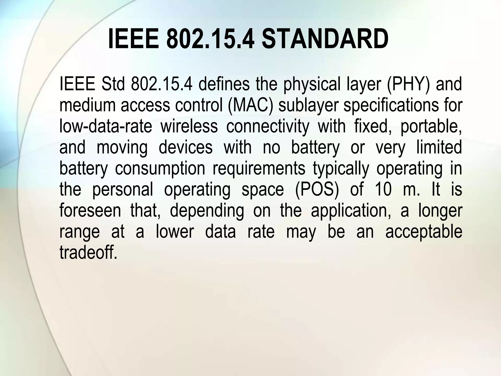 IEEE 802.15.4 STANDARD
IEEE Std 802.15.4 defines the physical layer (PHY) and
medium access control (MAC) sublayer specifications for
low-data-rate wireless connectivity with fixed, portable,
and moving devices with no battery or very limited
battery consumption requirements typically operating in
the personal operating space (POS) of 10 m. It is
foreseen that, depending on the application, a longer
range at a lower data rate may be an acceptable
tradeoff.
 