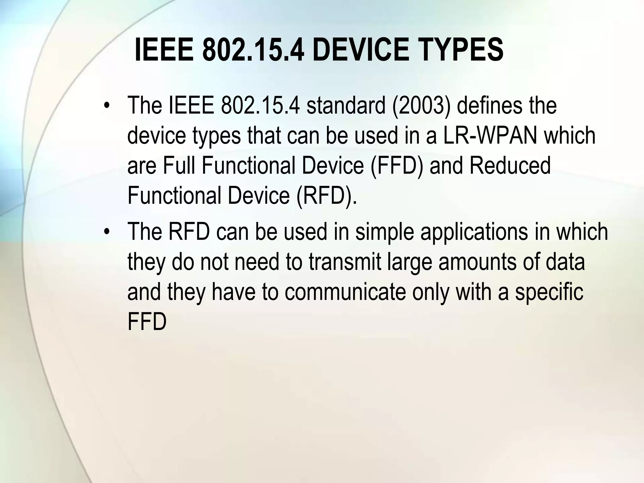 IEEE 802.15.4 DEVICE TYPES
• The IEEE 802.15.4 standard (2003) defines the
device types that can be used in a LR-WPAN which
are Full Functional Device (FFD) and Reduced
Functional Device (RFD).
• The RFD can be used in simple applications in which
they do not need to transmit large amounts of data
and they have to communicate only with a specific
FFD
 
