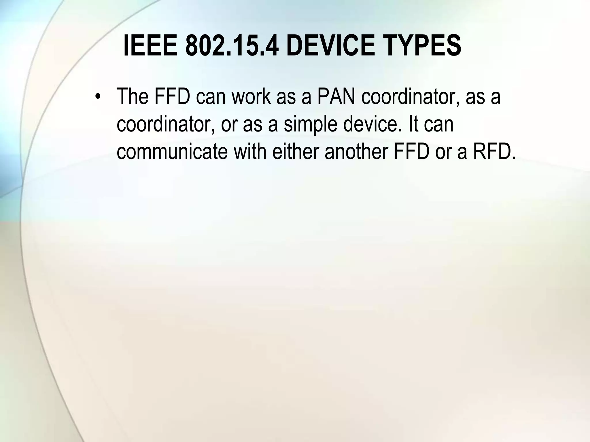 IEEE 802.15.4 DEVICE TYPES
• The FFD can work as a PAN coordinator, as a
coordinator, or as a simple device. It can
communicate with either another FFD or a RFD.
 