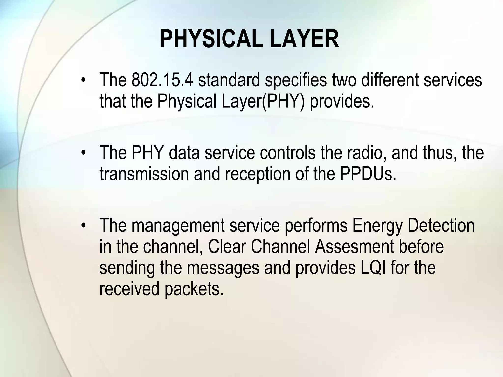PHYSICAL LAYER
• The 802.15.4 standard specifies two different services
that the Physical Layer(PHY) provides.
• The PHY data service controls the radio, and thus, the
transmission and reception of the PPDUs.
• The management service performs Energy Detection
in the channel, Clear Channel Assesment before
sending the messages and provides LQI for the
received packets.
 