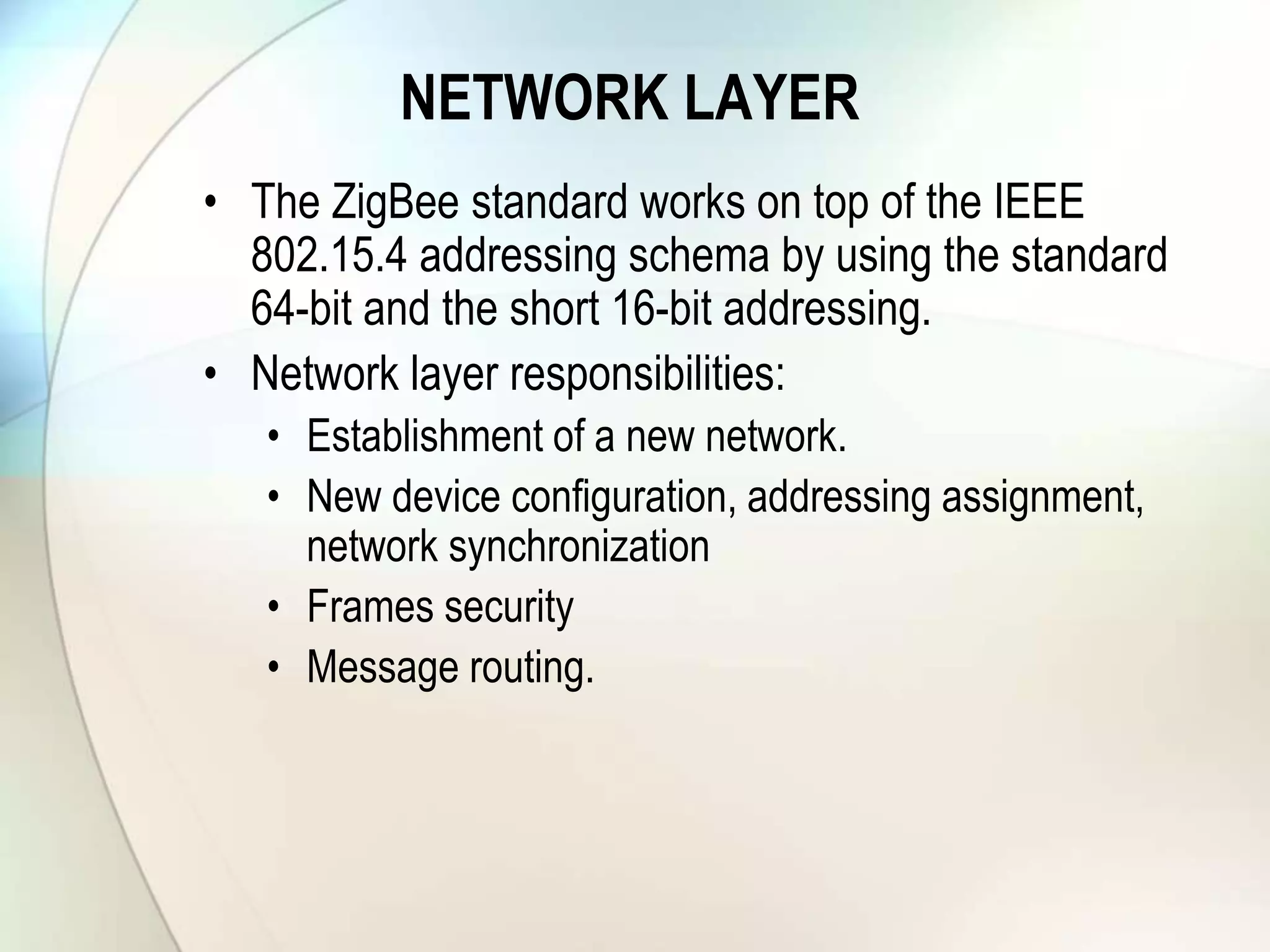 NETWORK LAYER
• The ZigBee standard works on top of the IEEE
802.15.4 addressing schema by using the standard
64-bit and the short 16-bit addressing.
• Network layer responsibilities:
• Establishment of a new network.
• New device configuration, addressing assignment,
network synchronization
• Frames security
• Message routing.
 