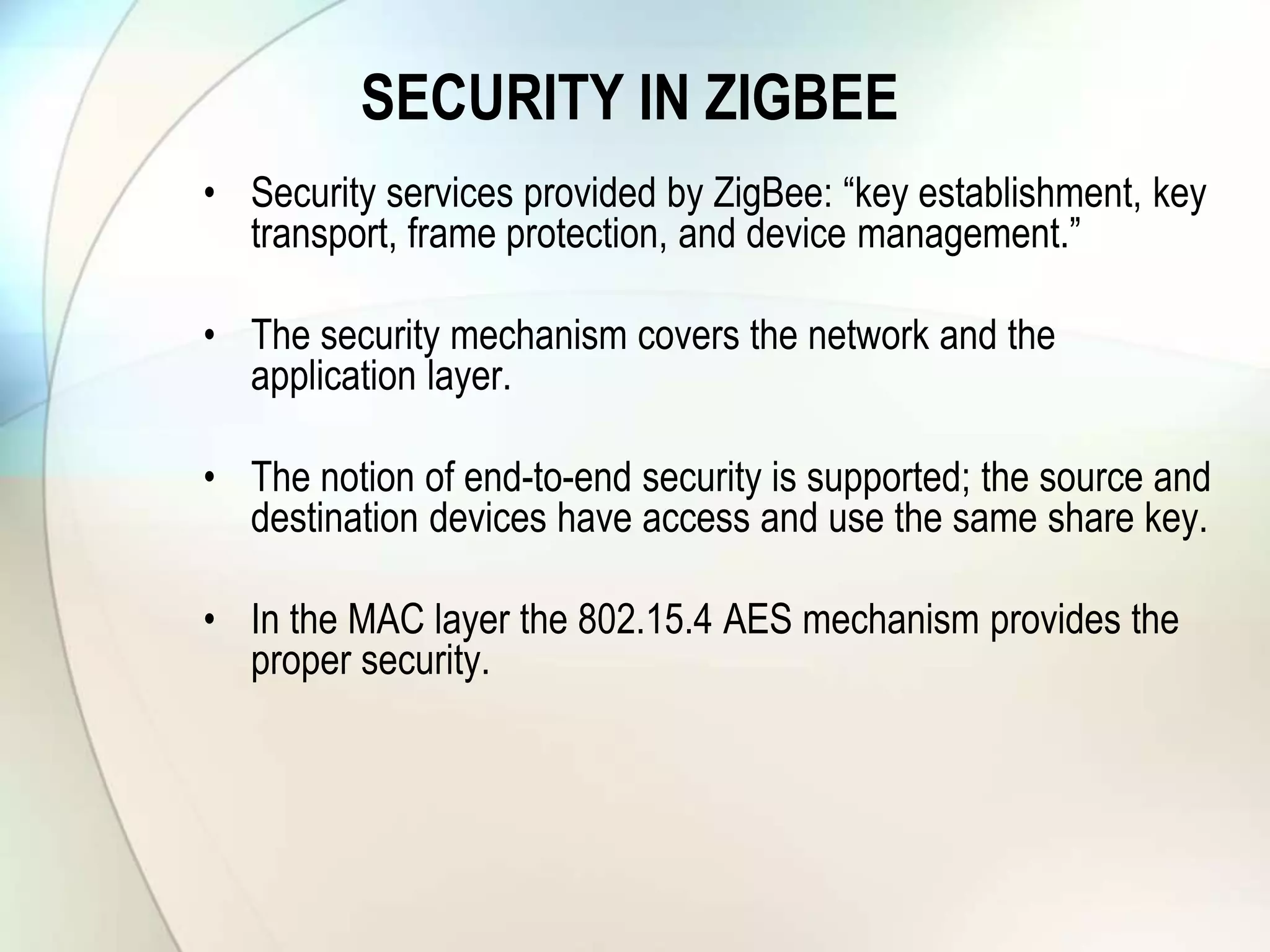 SECURITY IN ZIGBEE
• Security services provided by ZigBee: “key establishment, key
transport, frame protection, and device management.”
• The security mechanism covers the network and the
application layer.
• The notion of end-to-end security is supported; the source and
destination devices have access and use the same share key.
• In the MAC layer the 802.15.4 AES mechanism provides the
proper security.
 