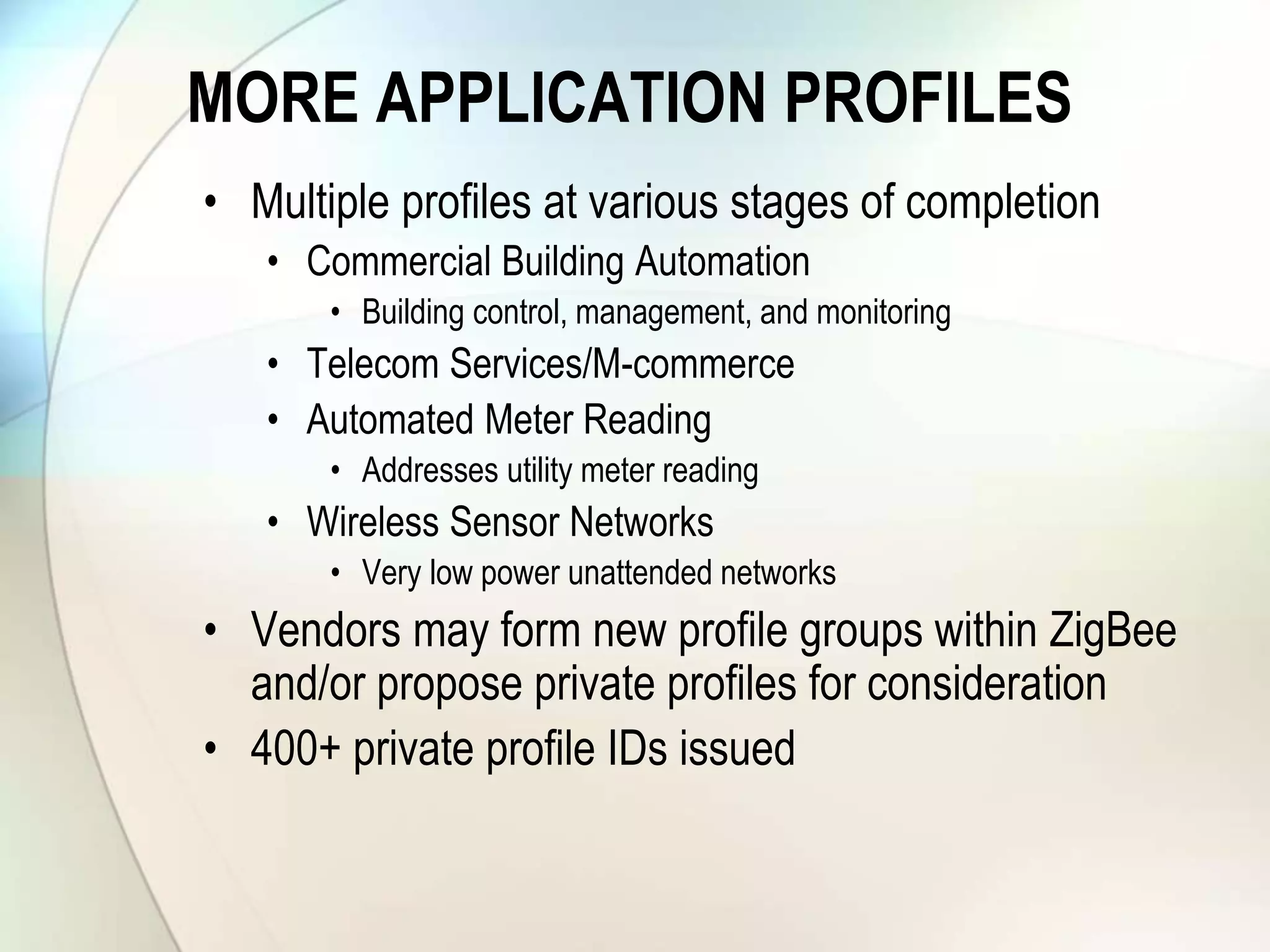 MORE APPLICATION PROFILES
• Multiple profiles at various stages of completion
• Commercial Building Automation
• Building control, management, and monitoring
• Telecom Services/M-commerce
• Automated Meter Reading
• Addresses utility meter reading
• Wireless Sensor Networks
• Very low power unattended networks
• Vendors may form new profile groups within ZigBee
and/or propose private profiles for consideration
• 400+ private profile IDs issued
 