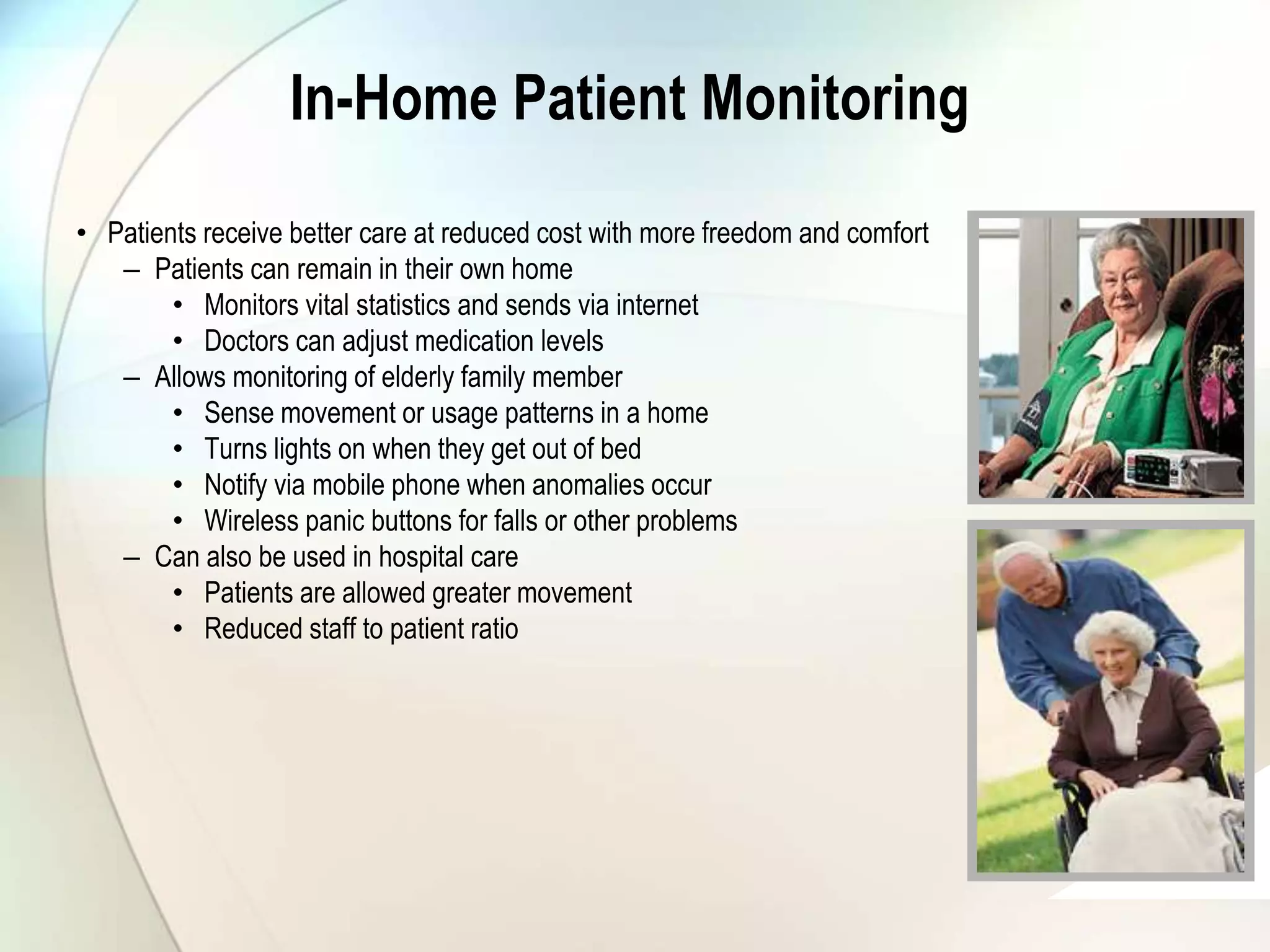 In-Home Patient Monitoring
• Patients receive better care at reduced cost with more freedom and comfort
– Patients can remain in their own home
• Monitors vital statistics and sends via internet
• Doctors can adjust medication levels
– Allows monitoring of elderly family member
• Sense movement or usage patterns in a home
• Turns lights on when they get out of bed
• Notify via mobile phone when anomalies occur
• Wireless panic buttons for falls or other problems
– Can also be used in hospital care
• Patients are allowed greater movement
• Reduced staff to patient ratio
graphic
graphic
 