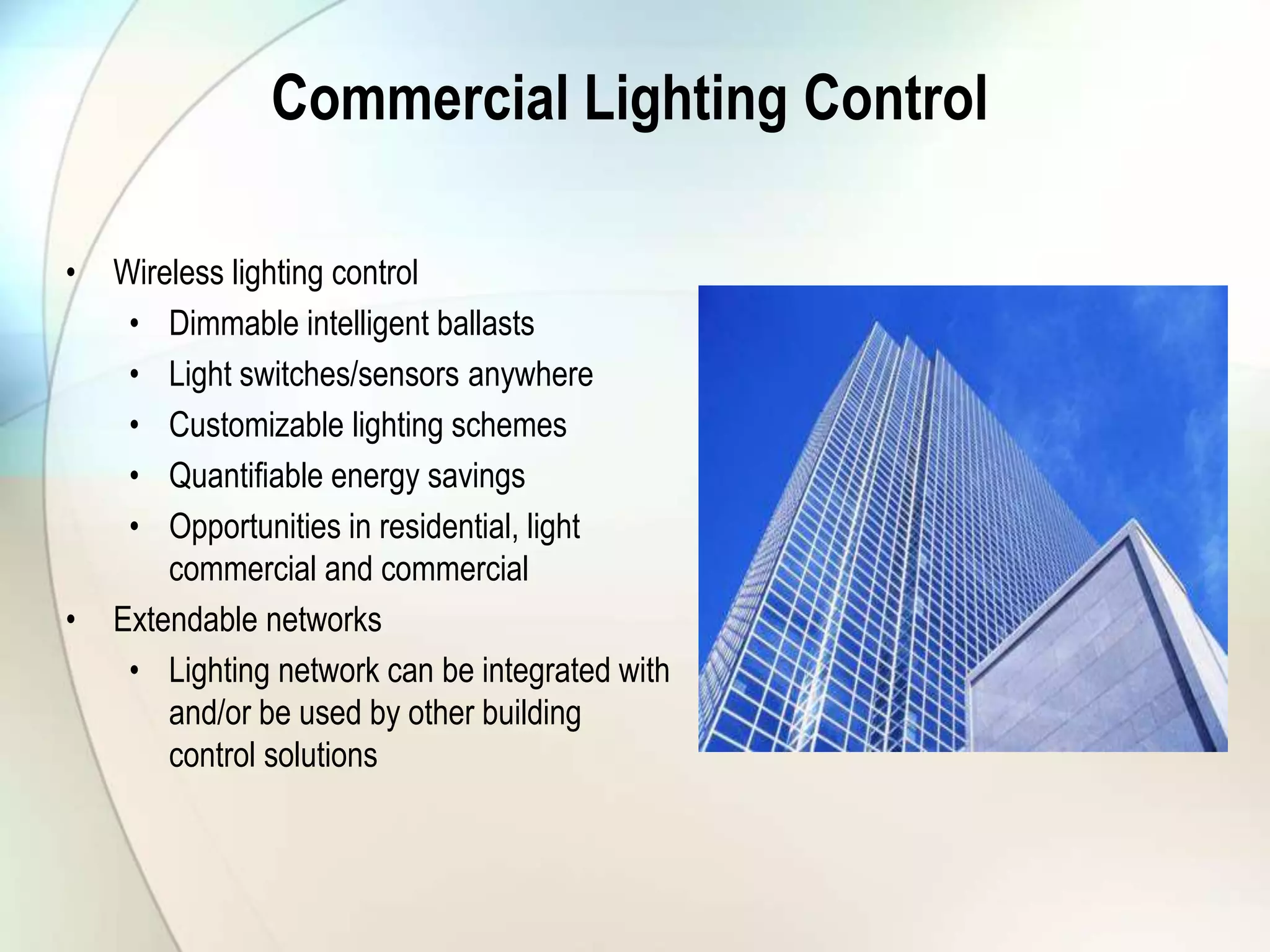 Commercial Lighting Control
• Wireless lighting control
• Dimmable intelligent ballasts
• Light switches/sensors anywhere
• Customizable lighting schemes
• Quantifiable energy savings
• Opportunities in residential, light
commercial and commercial
• Extendable networks
• Lighting network can be integrated with
and/or be used by other building
control solutions
 