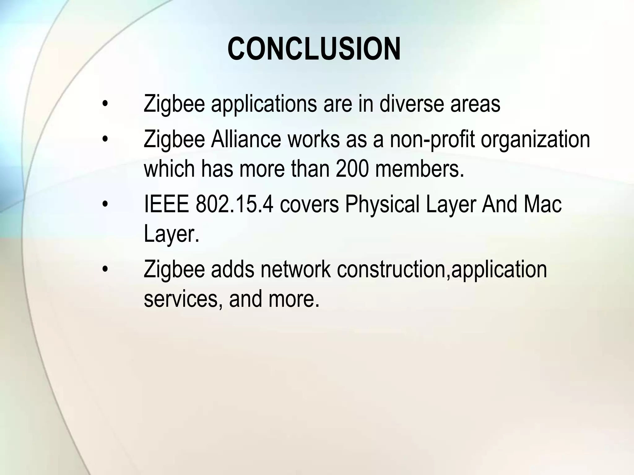 CONCLUSION
• Zigbee applications are in diverse areas
• Zigbee Alliance works as a non-profit organization
which has more than 200 members.
• IEEE 802.15.4 covers Physical Layer And Mac
Layer.
• Zigbee adds network construction,application
services, and more.
 