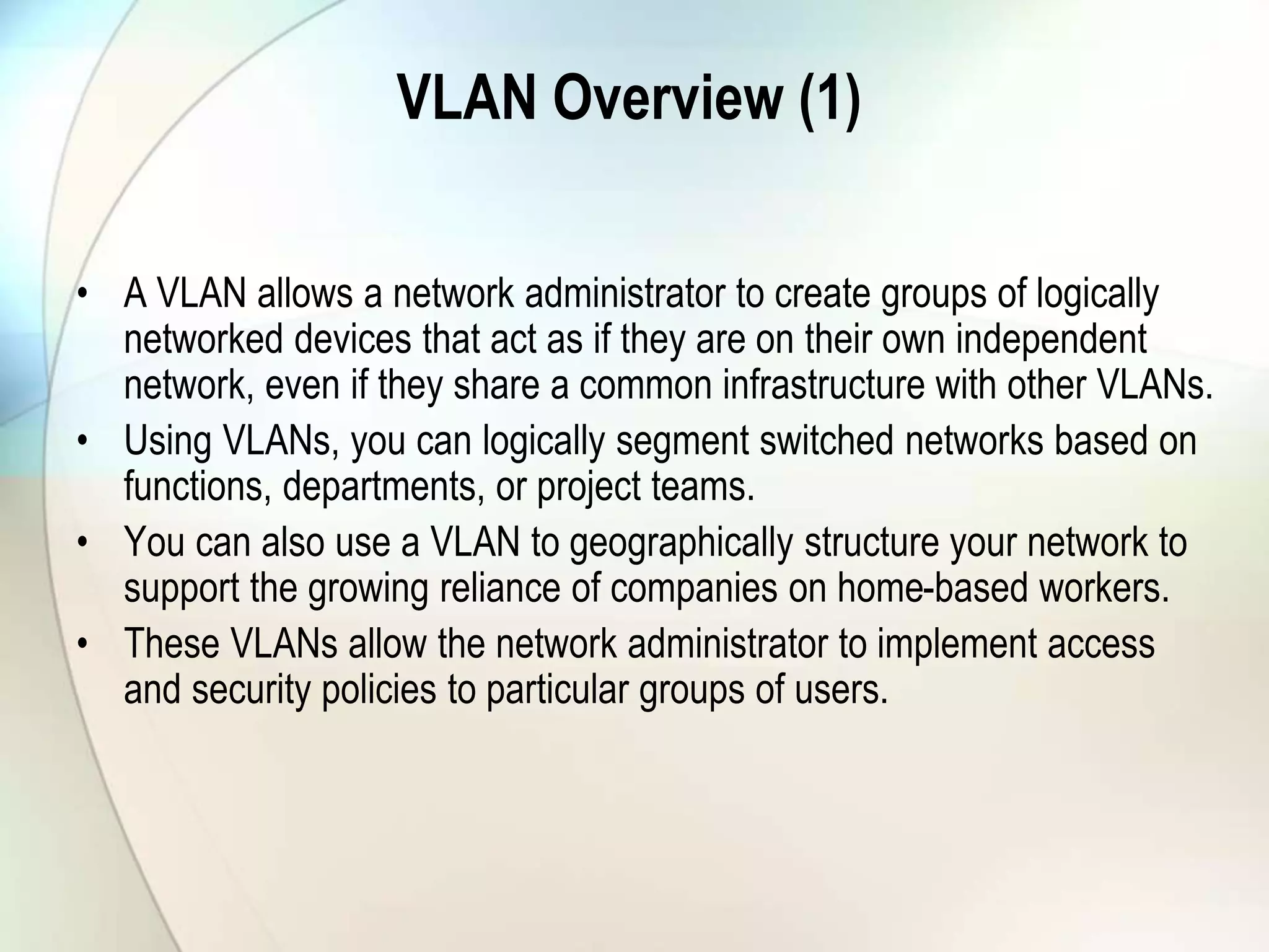 VLAN Overview (1)
• A VLAN allows a network administrator to create groups of logically
networked devices that act as if they are on their own independent
network, even if they share a common infrastructure with other VLANs.
• Using VLANs, you can logically segment switched networks based on
functions, departments, or project teams.
• You can also use a VLAN to geographically structure your network to
support the growing reliance of companies on home-based workers.
• These VLANs allow the network administrator to implement access
and security policies to particular groups of users.
 