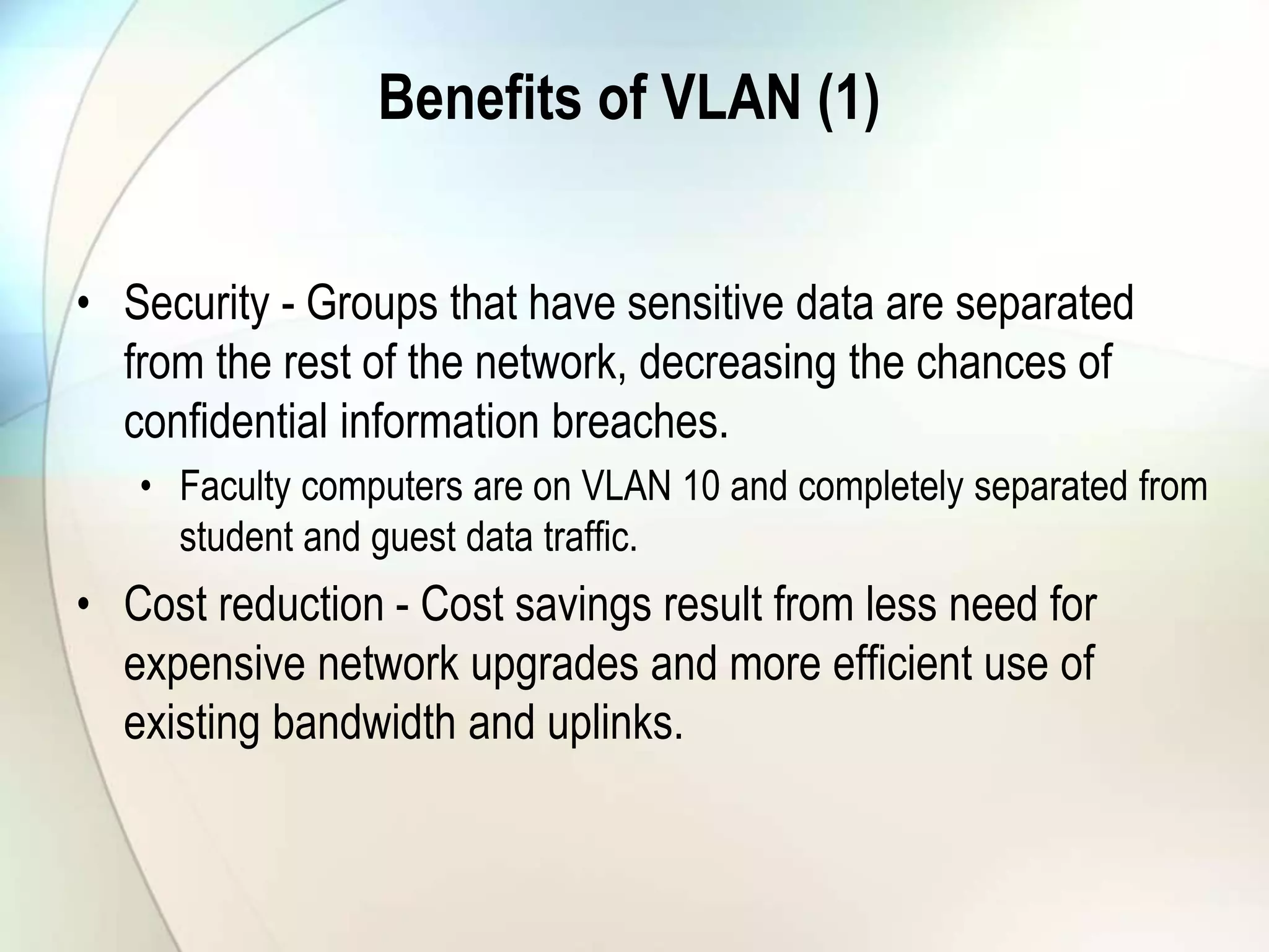 Benefits of VLAN (1)
• Security - Groups that have sensitive data are separated
from the rest of the network, decreasing the chances of
confidential information breaches.
• Faculty computers are on VLAN 10 and completely separated from
student and guest data traffic.
• Cost reduction - Cost savings result from less need for
expensive network upgrades and more efficient use of
existing bandwidth and uplinks.
 