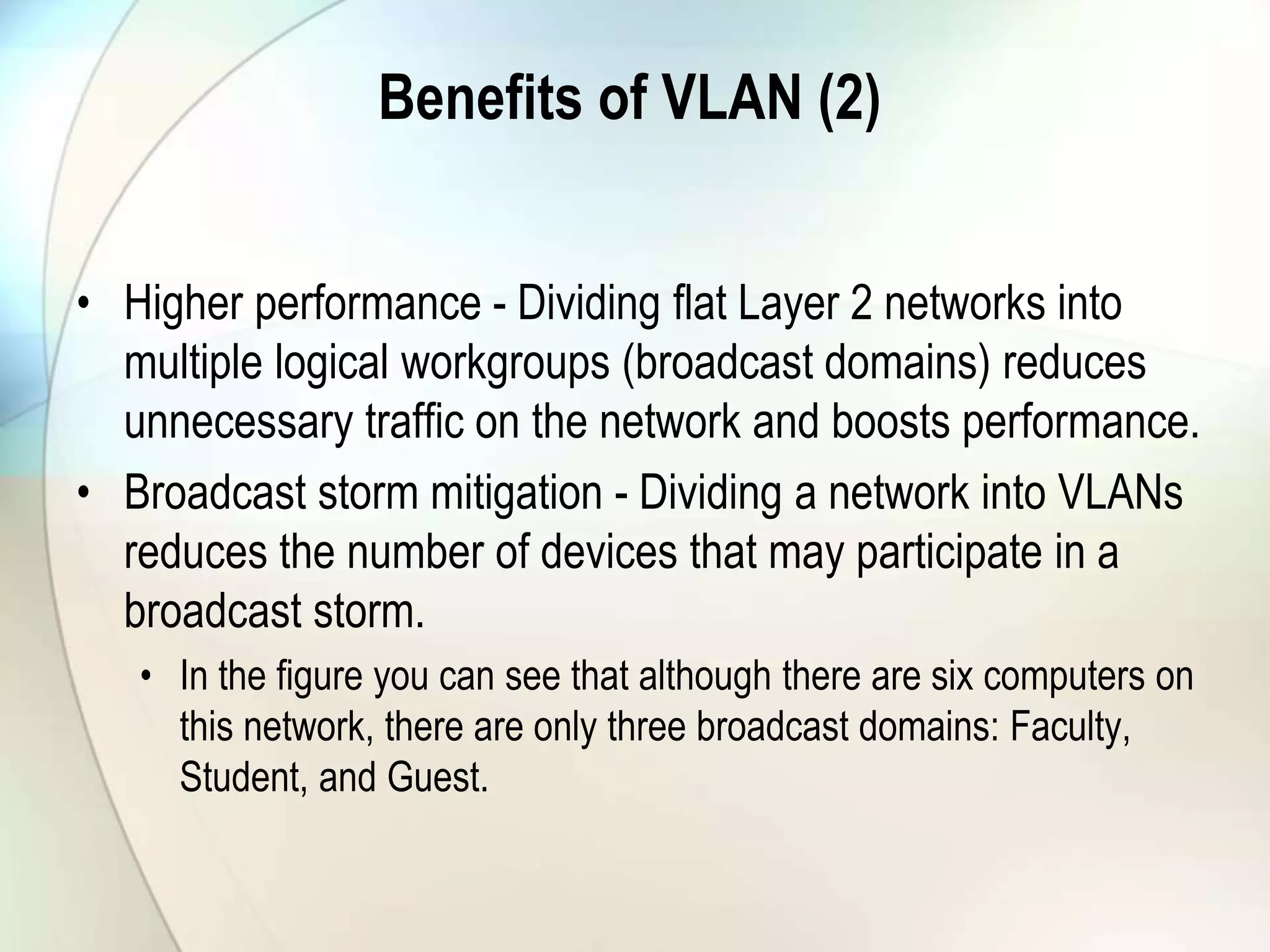 Benefits of VLAN (2)
• Higher performance - Dividing flat Layer 2 networks into
multiple logical workgroups (broadcast domains) reduces
unnecessary traffic on the network and boosts performance.
• Broadcast storm mitigation - Dividing a network into VLANs
reduces the number of devices that may participate in a
broadcast storm.
• In the figure you can see that although there are six computers on
this network, there are only three broadcast domains: Faculty,
Student, and Guest.
 