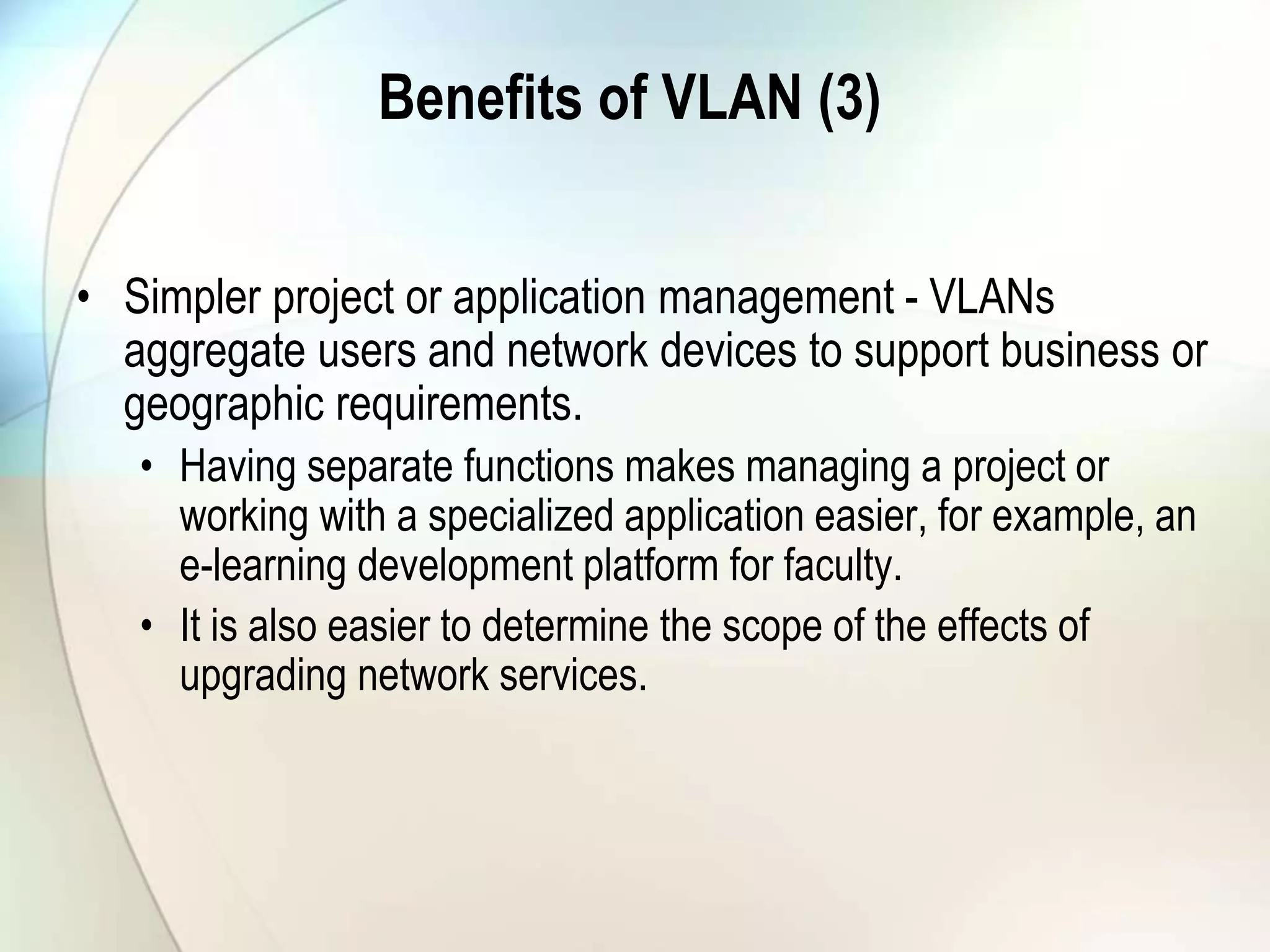 Benefits of VLAN (3)
• Simpler project or application management - VLANs
aggregate users and network devices to support business or
geographic requirements.
• Having separate functions makes managing a project or
working with a specialized application easier, for example, an
e-learning development platform for faculty.
• It is also easier to determine the scope of the effects of
upgrading network services.
 
