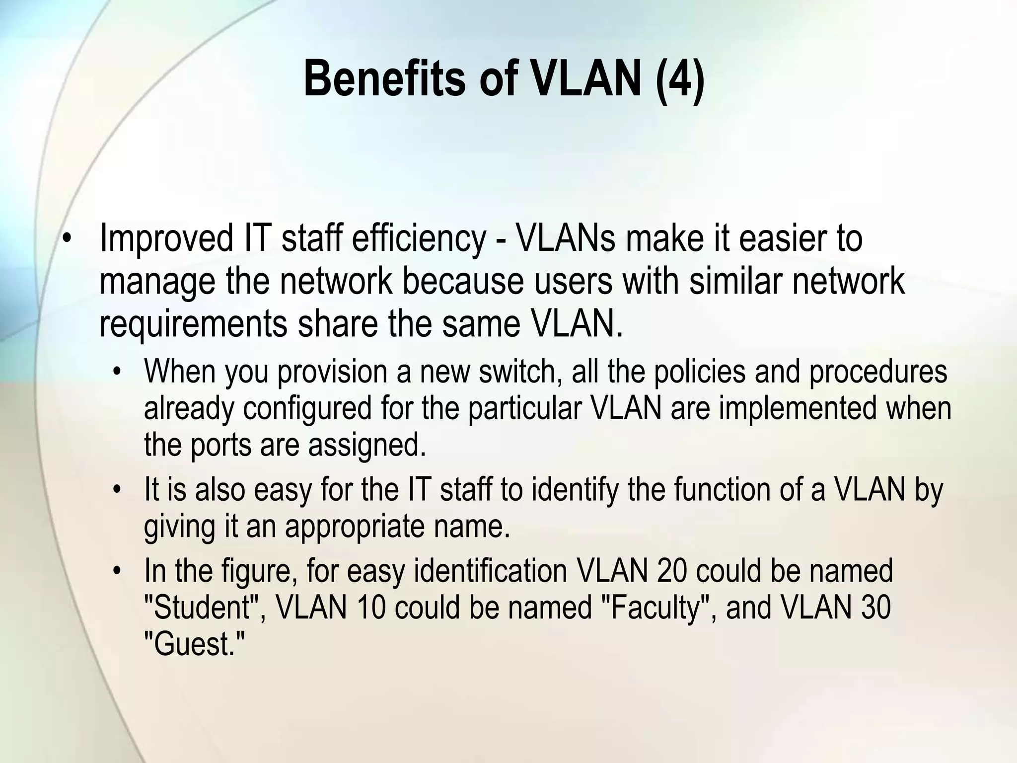 Benefits of VLAN (4)
• Improved IT staff efficiency - VLANs make it easier to
manage the network because users with similar network
requirements share the same VLAN.
• When you provision a new switch, all the policies and procedures
already configured for the particular VLAN are implemented when
the ports are assigned.
• It is also easy for the IT staff to identify the function of a VLAN by
giving it an appropriate name.
• In the figure, for easy identification VLAN 20 could be named
"Student", VLAN 10 could be named "Faculty", and VLAN 30
"Guest."
 