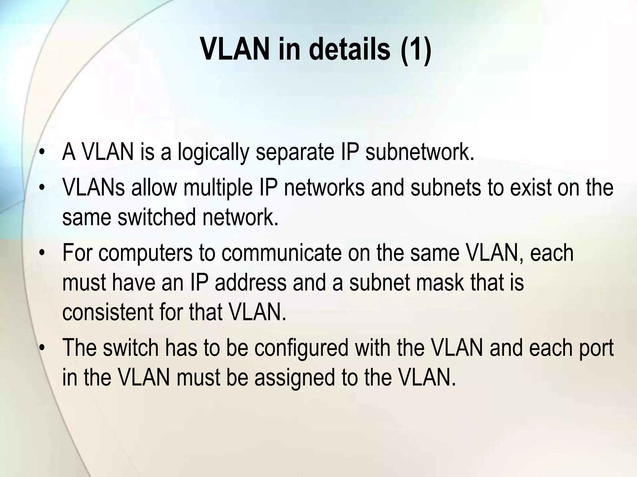 VLAN in details (1)
• A VLAN is a logically separate IP subnetwork.
• VLANs allow multiple IP networks and subnets to exist on the
same switched network.
• For computers to communicate on the same VLAN, each
must have an IP address and a subnet mask that is
consistent for that VLAN.
• The switch has to be configured with the VLAN and each port
in the VLAN must be assigned to the VLAN.
 
