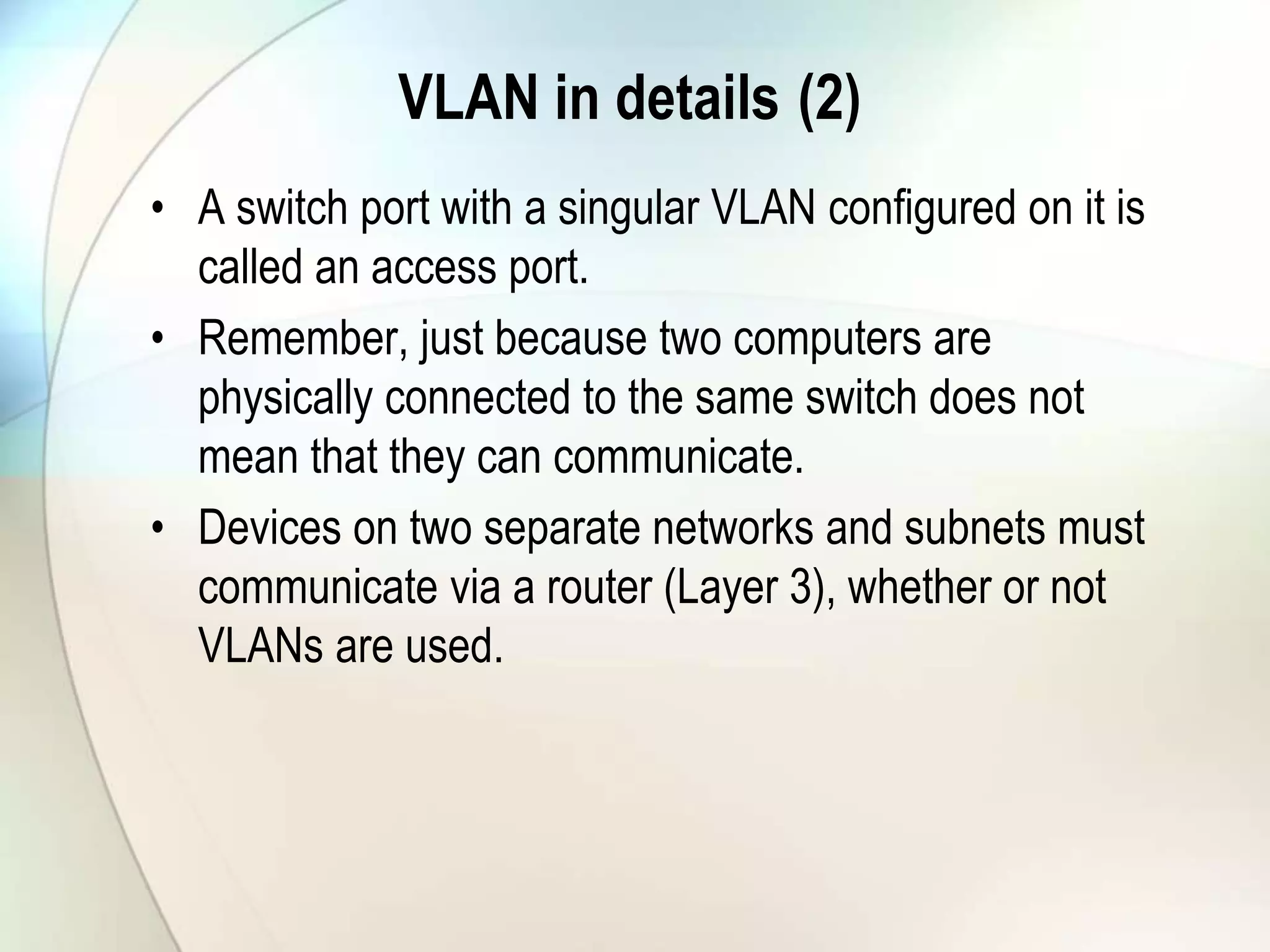 VLAN in details (2)
• A switch port with a singular VLAN configured on it is
called an access port.
• Remember, just because two computers are
physically connected to the same switch does not
mean that they can communicate.
• Devices on two separate networks and subnets must
communicate via a router (Layer 3), whether or not
VLANs are used.
 