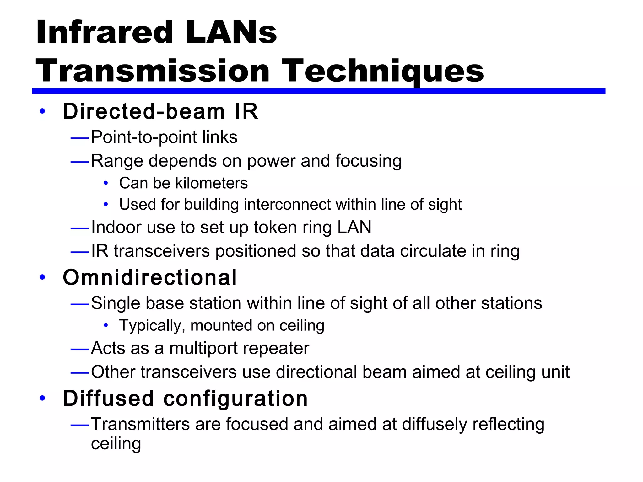 Infrared LANs
Transmission Techniques
• Directed-beam IR
—Point-to-point links
—Range depends on power and focusing
• Can be kilometers
• Used for building interconnect within line of sight
—Indoor use to set up token ring LAN
—IR transceivers positioned so that data circulate in ring
• Omnidirectional
—Single base station within line of sight of all other stations
• Typically, mounted on ceiling
—Acts as a multiport repeater
—Other transceivers use directional beam aimed at ceiling unit
• Diffused configuration
—Transmitters are focused and aimed at diffusely reflecting
ceiling
 