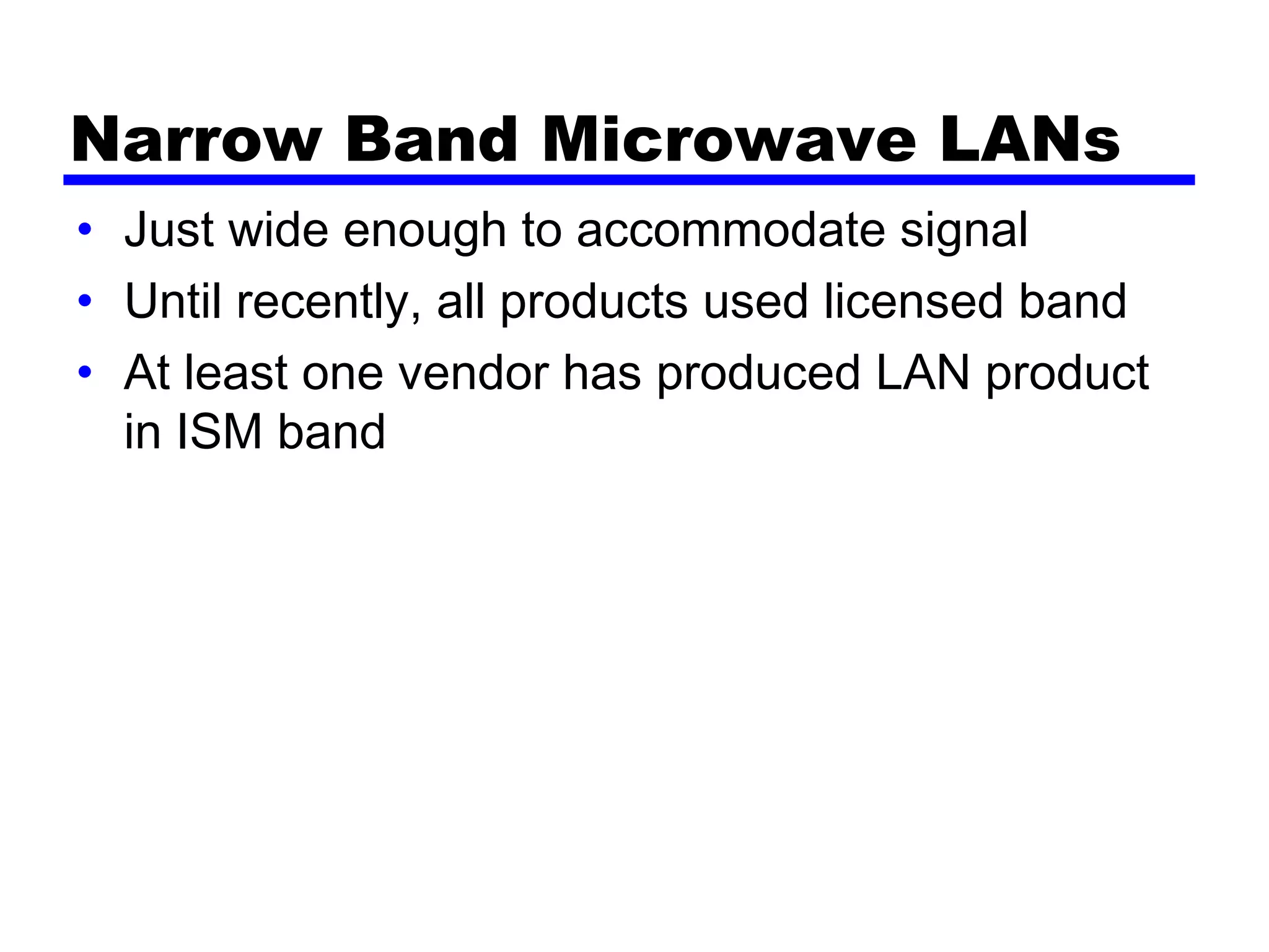 Narrow Band Microwave LANs
• Just wide enough to accommodate signal
• Until recently, all products used licensed band
• At least one vendor has produced LAN product
in ISM band
 