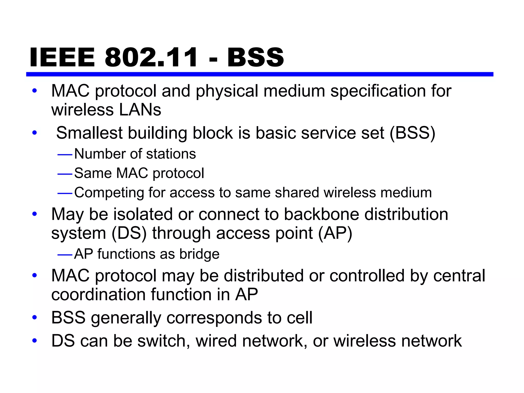 IEEE 802.11 - BSS
• MAC protocol and physical medium specification for
wireless LANs
• Smallest building block is basic service set (BSS)
—Number of stations
—Same MAC protocol
—Competing for access to same shared wireless medium
• May be isolated or connect to backbone distribution
system (DS) through access point (AP)
—AP functions as bridge
• MAC protocol may be distributed or controlled by central
coordination function in AP
• BSS generally corresponds to cell
• DS can be switch, wired network, or wireless network
 