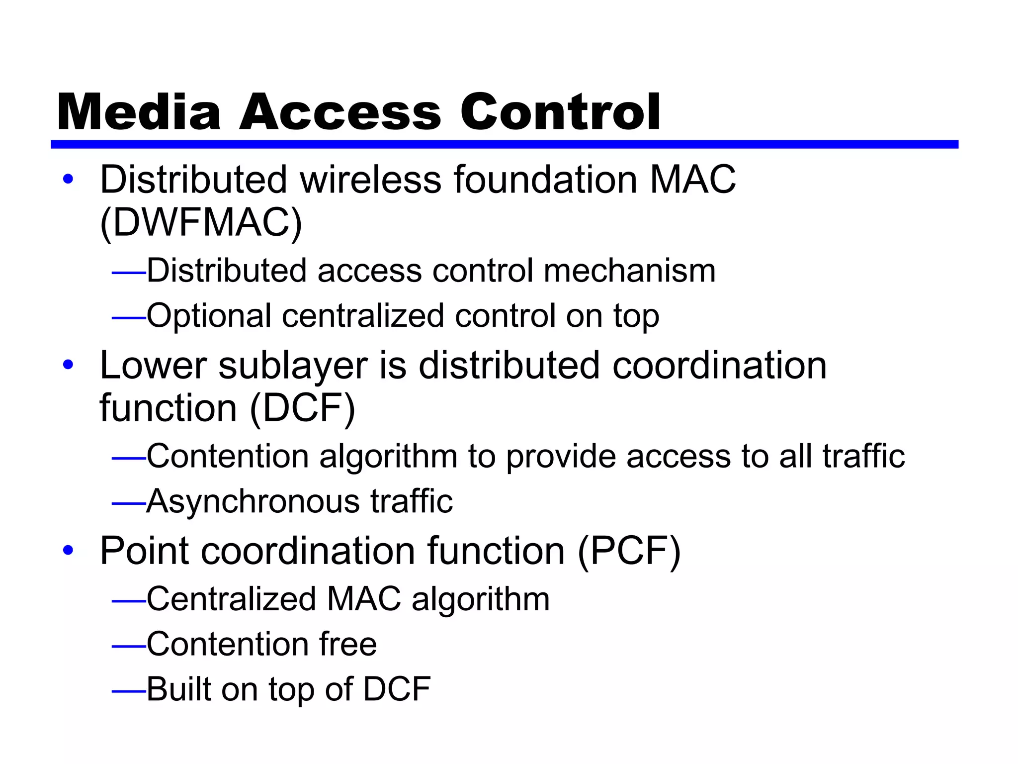 Media Access Control
• Distributed wireless foundation MAC
(DWFMAC)
—Distributed access control mechanism
—Optional centralized control on top
• Lower sublayer is distributed coordination
function (DCF)
—Contention algorithm to provide access to all traffic
—Asynchronous traffic
• Point coordination function (PCF)
—Centralized MAC algorithm
—Contention free
—Built on top of DCF
 