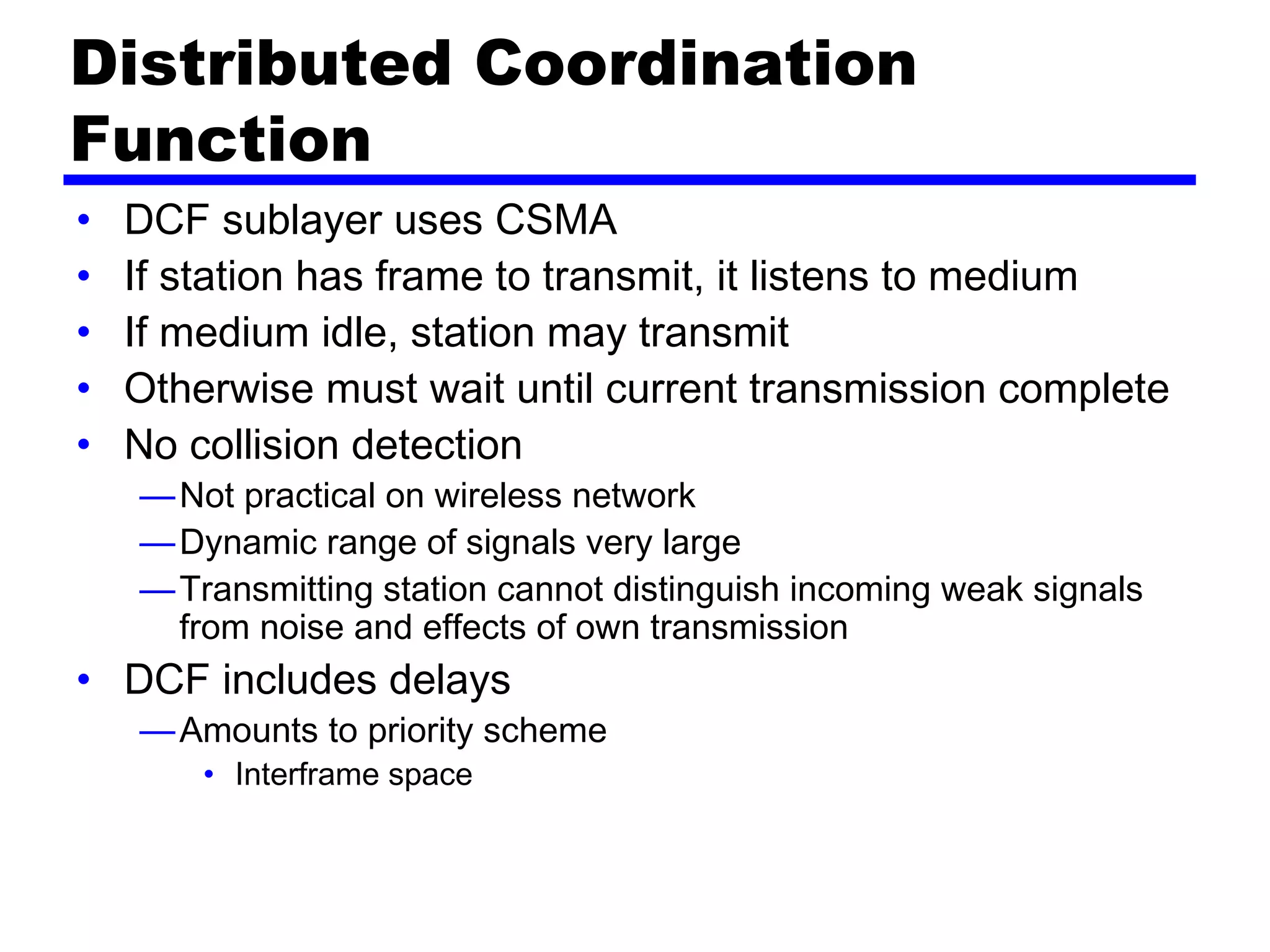 Distributed Coordination
Function
• DCF sublayer uses CSMA
• If station has frame to transmit, it listens to medium
• If medium idle, station may transmit
• Otherwise must wait until current transmission complete
• No collision detection
—Not practical on wireless network
—Dynamic range of signals very large
—Transmitting station cannot distinguish incoming weak signals
from noise and effects of own transmission
• DCF includes delays
—Amounts to priority scheme
• Interframe space
 