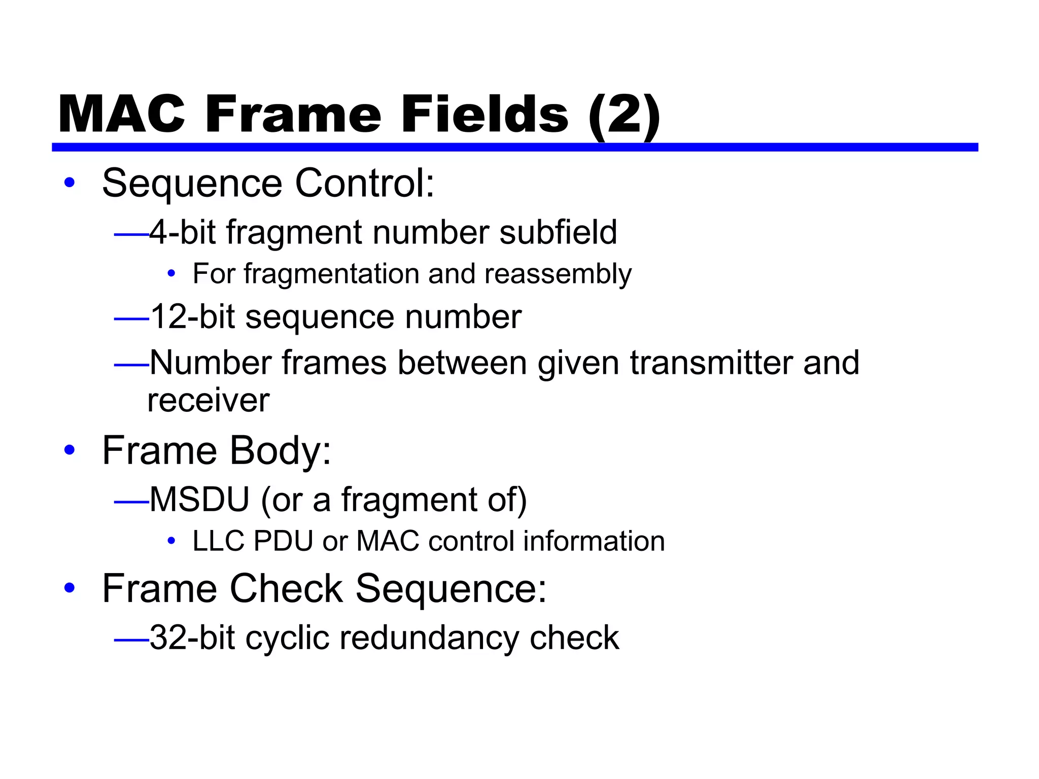MAC Frame Fields (2)
• Sequence Control:
—4-bit fragment number subfield
• For fragmentation and reassembly
—12-bit sequence number
—Number frames between given transmitter and
receiver
• Frame Body:
—MSDU (or a fragment of)
• LLC PDU or MAC control information
• Frame Check Sequence:
—32-bit cyclic redundancy check
 