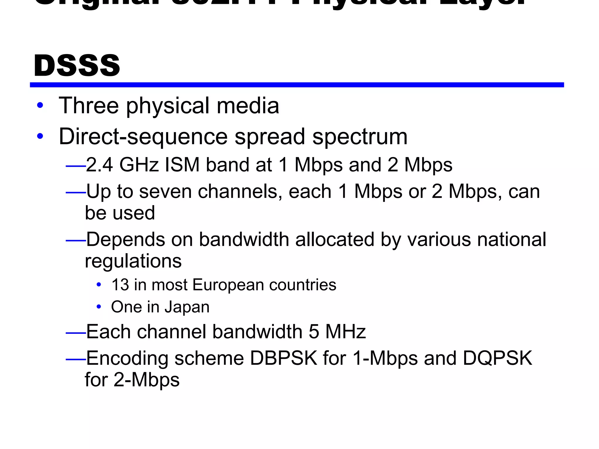 Original 802.11 Physical Layer -
DSSS
• Three physical media 
• Direct-sequence spread spectrum
—2.4 GHz ISM band at 1 Mbps and 2 Mbps
—Up to seven channels, each 1 Mbps or 2 Mbps, can
be used
—Depends on bandwidth allocated by various national
regulations
• 13 in most European countries
• One in Japan
—Each channel bandwidth 5 MHz
—Encoding scheme DBPSK for 1-Mbps and DQPSK
for 2-Mbps
 