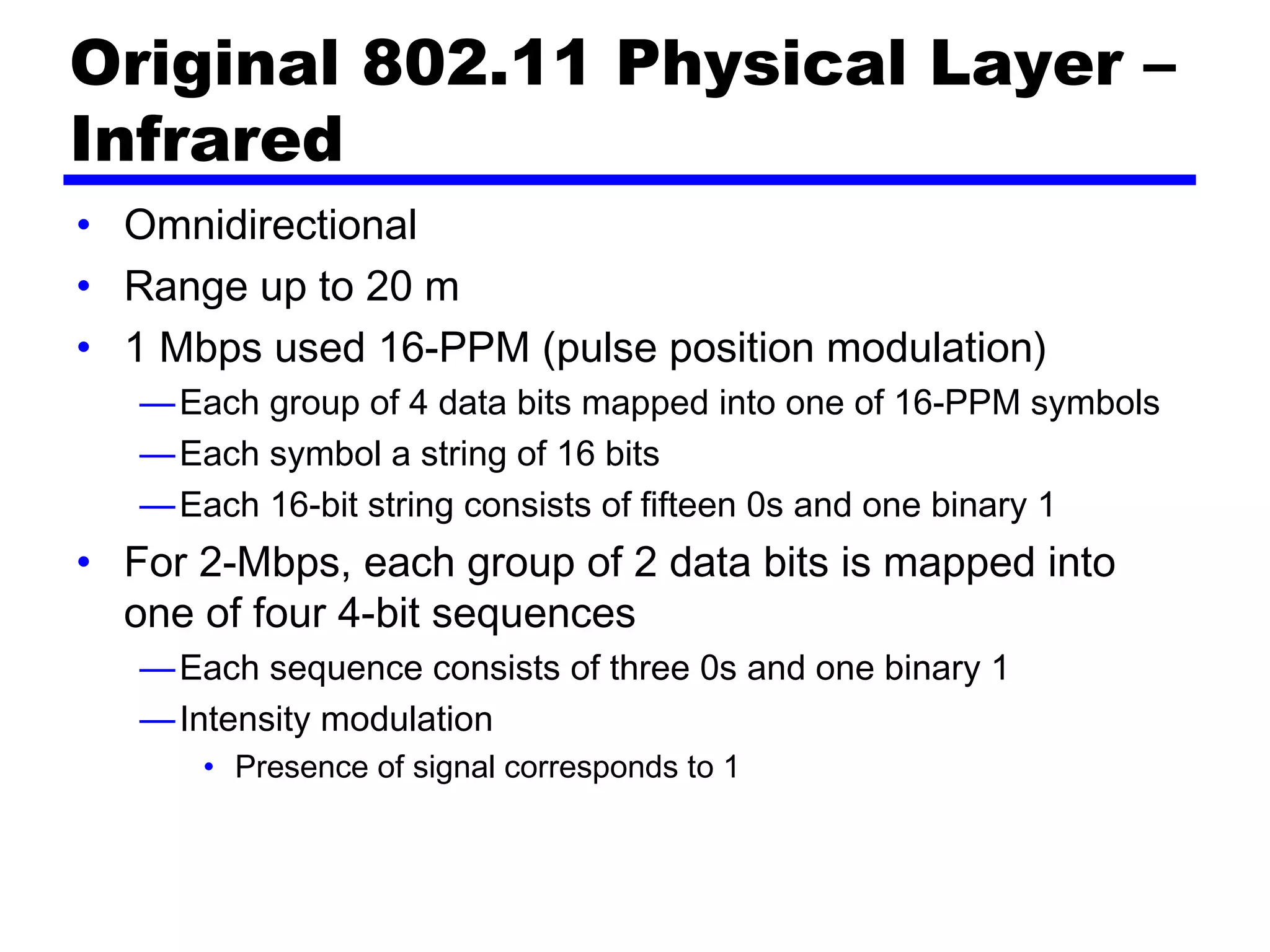 Original 802.11 Physical Layer –
Infrared
• Omnidirectional
• Range up to 20 m
• 1 Mbps used 16-PPM (pulse position modulation)
—Each group of 4 data bits mapped into one of 16-PPM symbols
—Each symbol a string of 16 bits
—Each 16-bit string consists of fifteen 0s and one binary 1
• For 2-Mbps, each group of 2 data bits is mapped into
one of four 4-bit sequences
—Each sequence consists of three 0s and one binary 1
—Intensity modulation
• Presence of signal corresponds to 1 
 