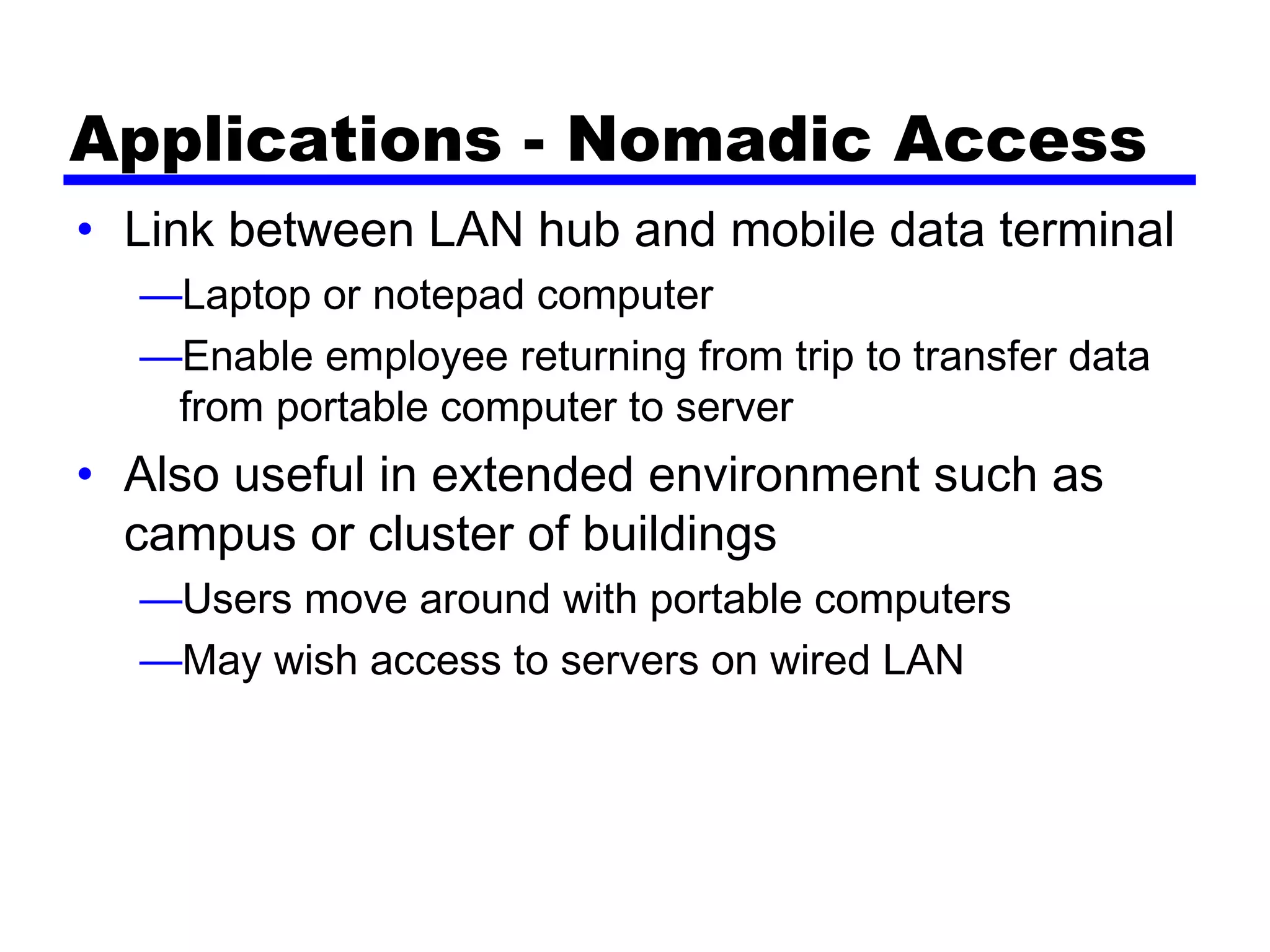 Applications - Nomadic Access
• Link between LAN hub and mobile data terminal
—Laptop or notepad computer
—Enable employee returning from trip to transfer data
from portable computer to server
• Also useful in extended environment such as
campus or cluster of buildings
—Users move around with portable computers
—May wish access to servers on wired LAN
 