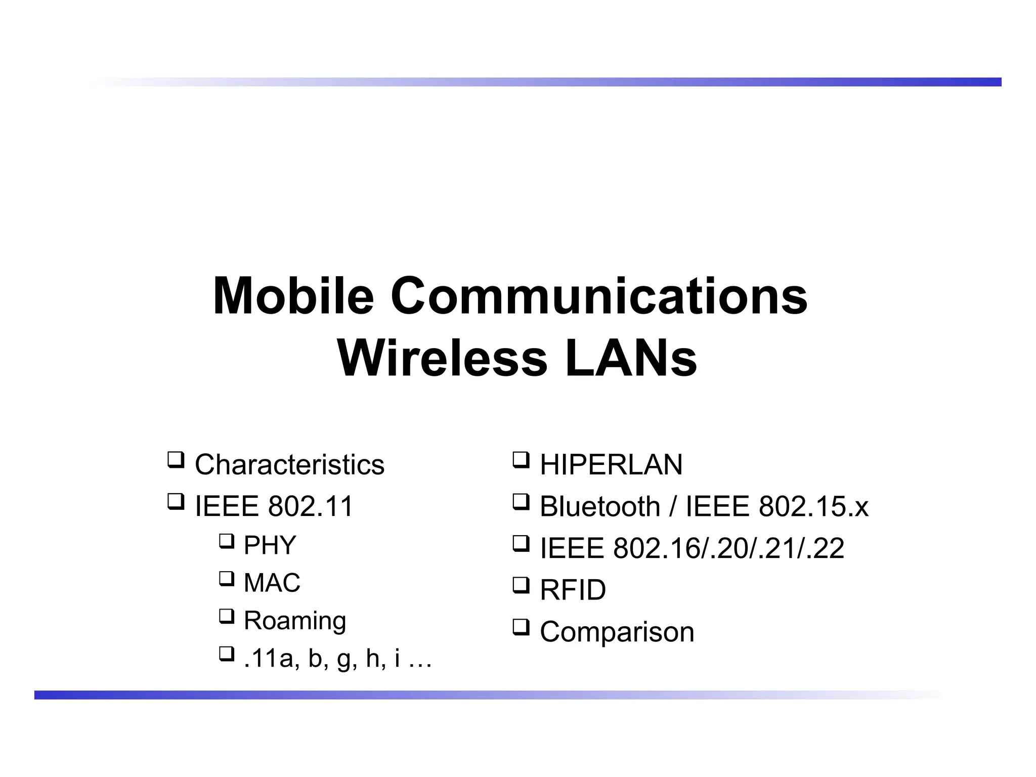 Mobile Communications
Wireless LANs
 Characteristics
 IEEE 802.11
 PHY
 MAC
 Roaming
 .11a, b, g, h, i …
 HIPERLAN
 Bluetooth / IEEE 802.15.x
 IEEE 802.16/.20/.21/.22
 RFID
 Comparison
 