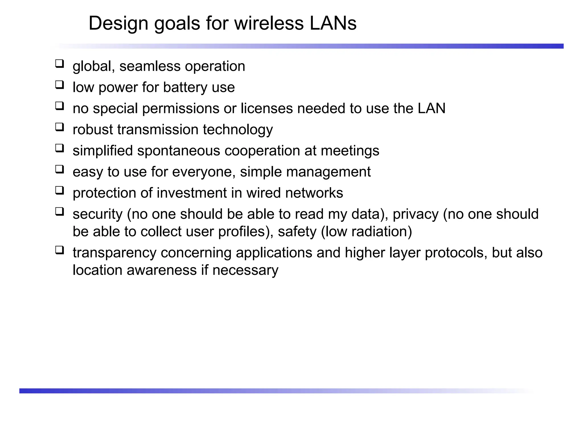 Design goals for wireless LANs
 global, seamless operation
 low power for battery use
 no special permissions or licenses needed to use the LAN
 robust transmission technology
 simplified spontaneous cooperation at meetings
 easy to use for everyone, simple management
 protection of investment in wired networks
 security (no one should be able to read my data), privacy (no one should
be able to collect user profiles), safety (low radiation)
 transparency concerning applications and higher layer protocols, but also
location awareness if necessary
 