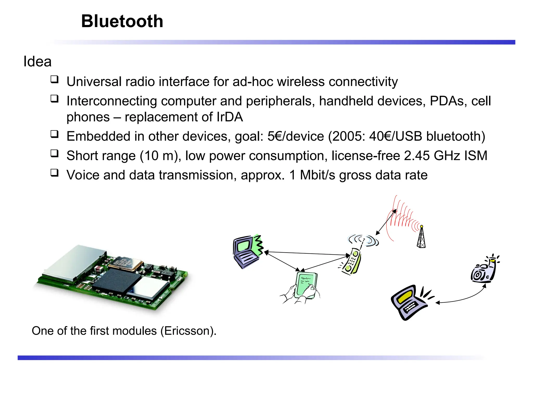 Bluetooth
Idea
 Universal radio interface for ad-hoc wireless connectivity
 Interconnecting computer and peripherals, handheld devices, PDAs, cell
phones – replacement of IrDA
 Embedded in other devices, goal: 5€/device (2005: 40€/USB bluetooth)
 Short range (10 m), low power consumption, license-free 2.45 GHz ISM
 Voice and data transmission, approx. 1 Mbit/s gross data rate
One of the first modules (Ericsson).
 