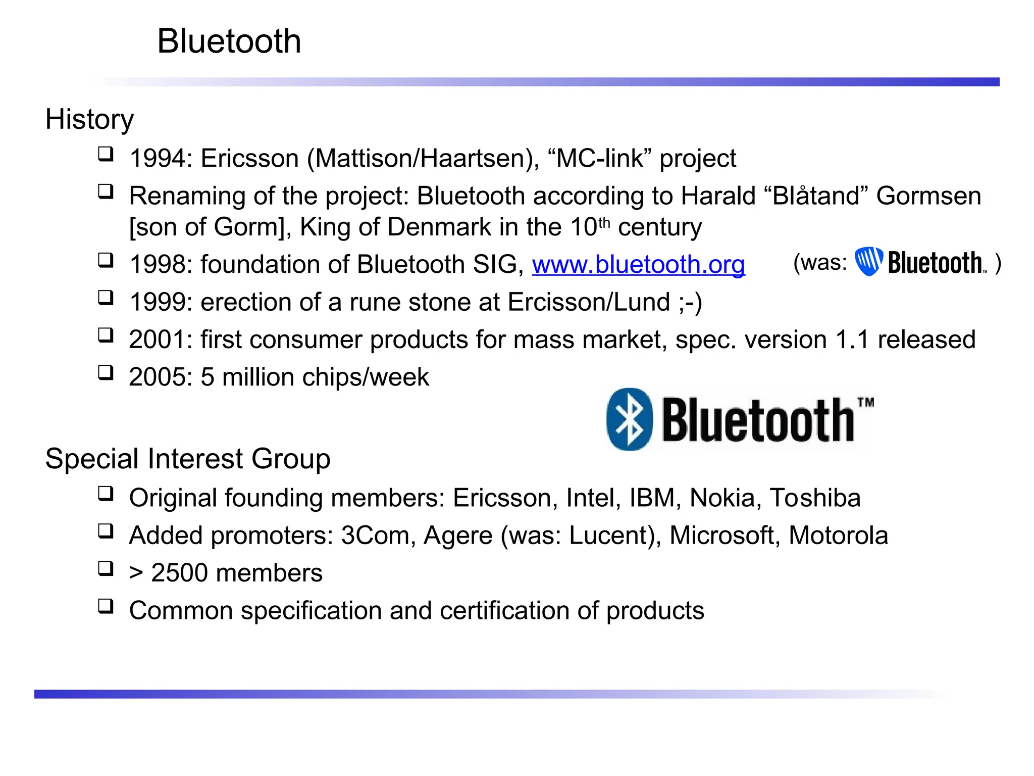 Bluetooth
History
 1994: Ericsson (Mattison/Haartsen), “MC-link” project
 Renaming of the project: Bluetooth according to Harald “Blåtand” Gormsen
[son of Gorm], King of Denmark in the 10th
century
 1998: foundation of Bluetooth SIG, www.bluetooth.org
 1999: erection of a rune stone at Ercisson/Lund ;-)
 2001: first consumer products for mass market, spec. version 1.1 released
 2005: 5 million chips/week
Special Interest Group
 Original founding members: Ericsson, Intel, IBM, Nokia, Toshiba
 Added promoters: 3Com, Agere (was: Lucent), Microsoft, Motorola
 > 2500 members
 Common specification and certification of products
(was: )
 