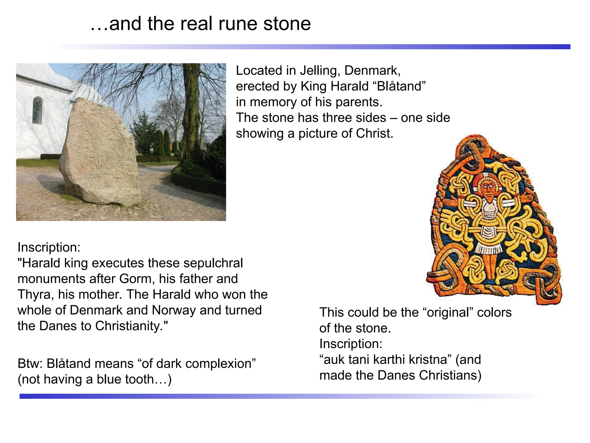 …and the real rune stone
Located in Jelling, Denmark,
erected by King Harald “Blåtand”
in memory of his parents.
The stone has three sides – one side
showing a picture of Christ.
This could be the “original” colors
of the stone.
Inscription:
“auk tani karthi kristna” (and
made the Danes Christians)
Inscription:
"Harald king executes these sepulchral
monuments after Gorm, his father and
Thyra, his mother. The Harald who won the
whole of Denmark and Norway and turned
the Danes to Christianity."
Btw: Blåtand means “of dark complexion”
(not having a blue tooth…)
 