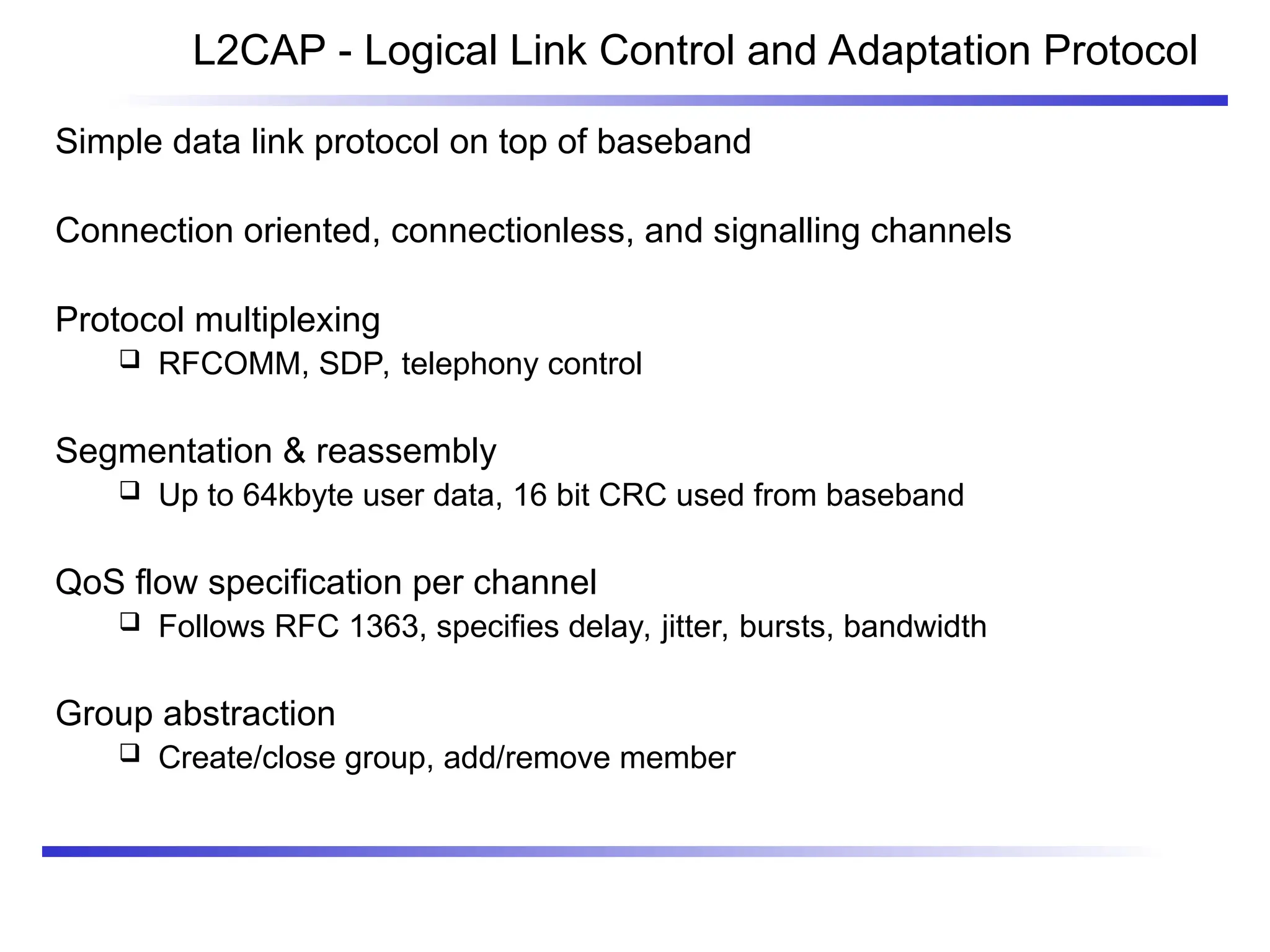 L2CAP - Logical Link Control and Adaptation Protocol
Simple data link protocol on top of baseband
Connection oriented, connectionless, and signalling channels
Protocol multiplexing
 RFCOMM, SDP, telephony control
Segmentation & reassembly
 Up to 64kbyte user data, 16 bit CRC used from baseband
QoS flow specification per channel
 Follows RFC 1363, specifies delay, jitter, bursts, bandwidth
Group abstraction
 Create/close group, add/remove member
 
