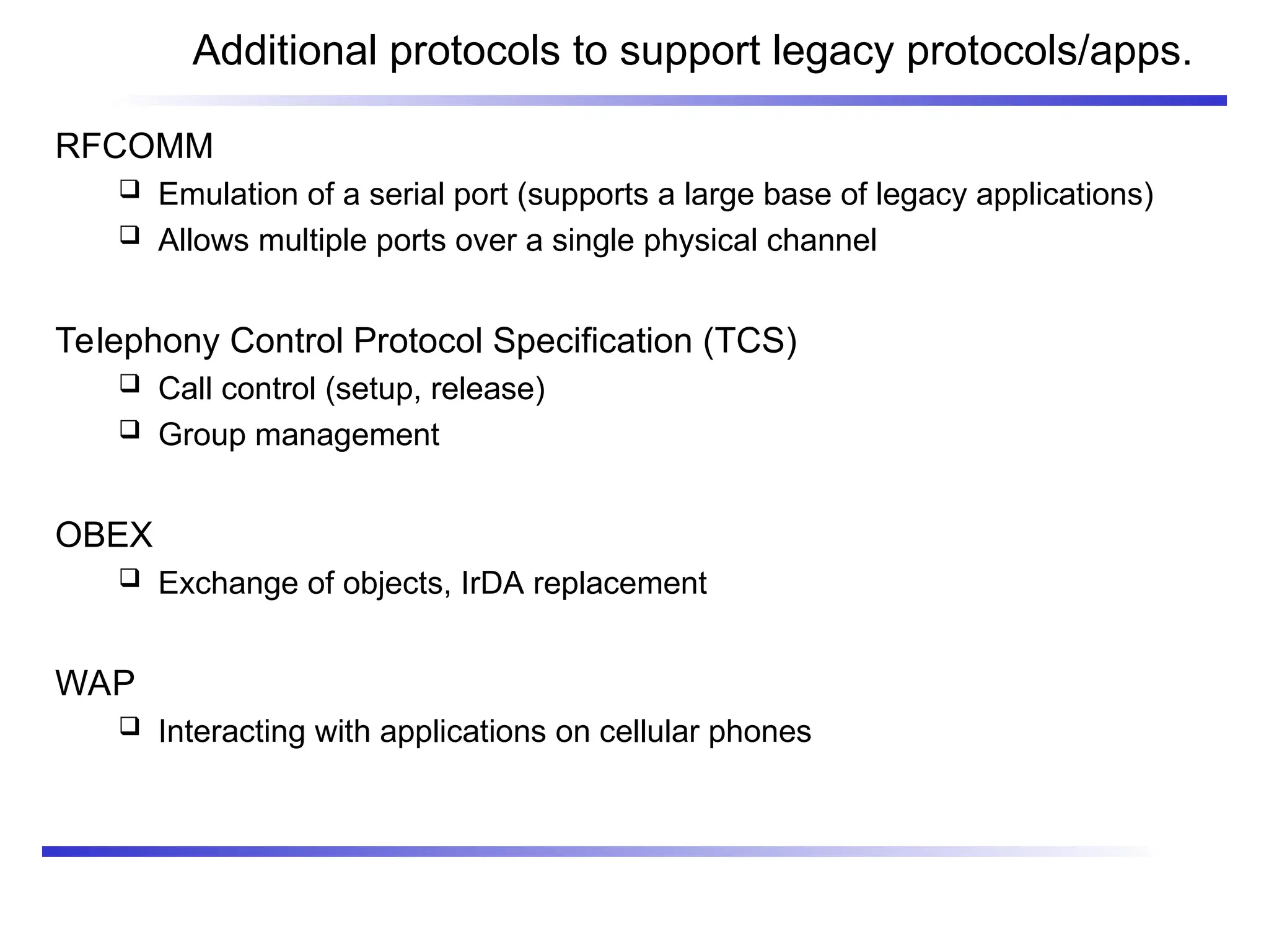 Additional protocols to support legacy protocols/apps.
RFCOMM
 Emulation of a serial port (supports a large base of legacy applications)
 Allows multiple ports over a single physical channel
Telephony Control Protocol Specification (TCS)
 Call control (setup, release)
 Group management
OBEX
 Exchange of objects, IrDA replacement
WAP
 Interacting with applications on cellular phones
 